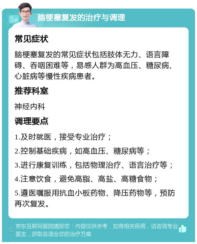 脑梗塞复发的治疗与调理 常见症状 脑梗塞复发的常见症状包括肢体无力、语言障碍、吞咽困难等，易感人群为高血压、糖尿病、心脏病等慢性疾病患者。 推荐科室 神经内科 调理要点 1.及时就医，接受专业治疗； 2.控制基础疾病，如高血压、糖尿病等； 3.进行康复训练，包括物理治疗、语言治疗等； 4.注意饮食，避免高脂、高盐、高糖食物； 5.遵医嘱服用抗血小板药物、降压药物等，预防再次复发。