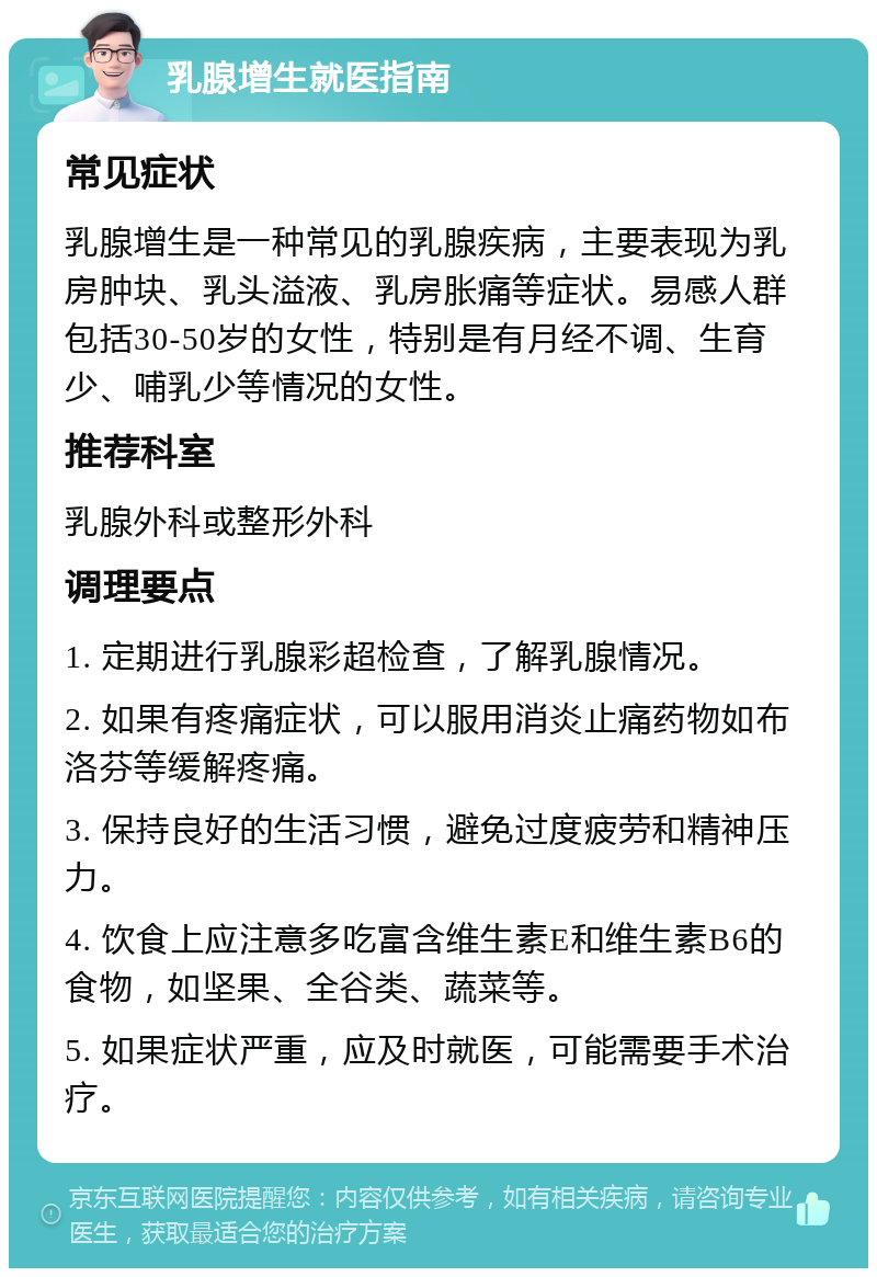 乳腺增生就医指南 常见症状 乳腺增生是一种常见的乳腺疾病，主要表现为乳房肿块、乳头溢液、乳房胀痛等症状。易感人群包括30-50岁的女性，特别是有月经不调、生育少、哺乳少等情况的女性。 推荐科室 乳腺外科或整形外科 调理要点 1. 定期进行乳腺彩超检查，了解乳腺情况。 2. 如果有疼痛症状，可以服用消炎止痛药物如布洛芬等缓解疼痛。 3. 保持良好的生活习惯，避免过度疲劳和精神压力。 4. 饮食上应注意多吃富含维生素E和维生素B6的食物，如坚果、全谷类、蔬菜等。 5. 如果症状严重，应及时就医，可能需要手术治疗。