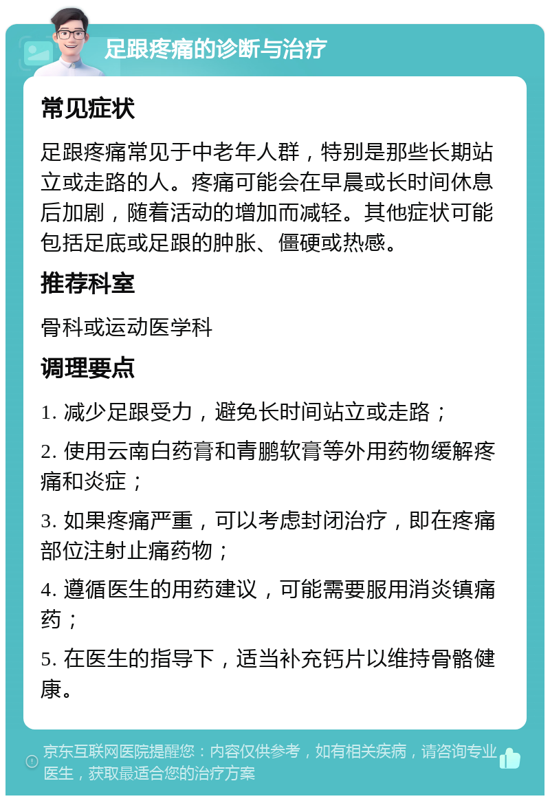 足跟疼痛的诊断与治疗 常见症状 足跟疼痛常见于中老年人群，特别是那些长期站立或走路的人。疼痛可能会在早晨或长时间休息后加剧，随着活动的增加而减轻。其他症状可能包括足底或足跟的肿胀、僵硬或热感。 推荐科室 骨科或运动医学科 调理要点 1. 减少足跟受力，避免长时间站立或走路； 2. 使用云南白药膏和青鹏软膏等外用药物缓解疼痛和炎症； 3. 如果疼痛严重，可以考虑封闭治疗，即在疼痛部位注射止痛药物； 4. 遵循医生的用药建议，可能需要服用消炎镇痛药； 5. 在医生的指导下，适当补充钙片以维持骨骼健康。