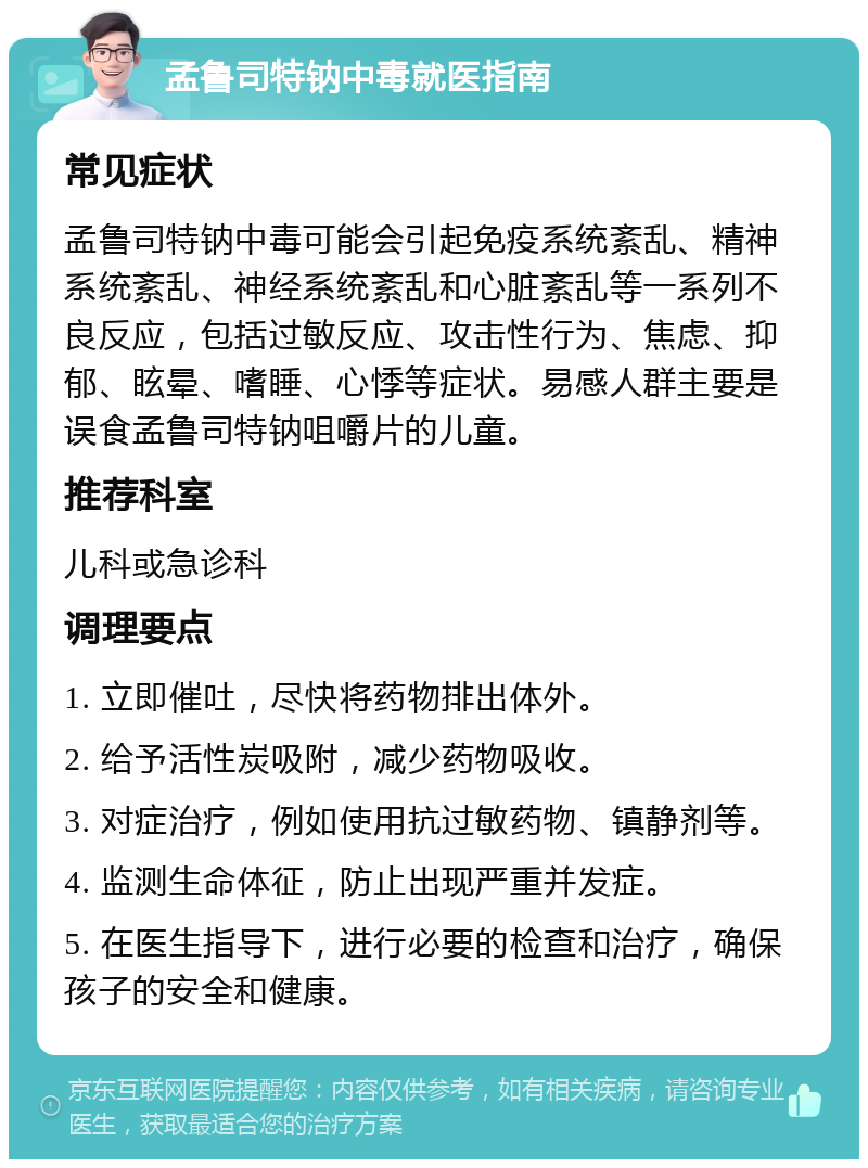 孟鲁司特钠中毒就医指南 常见症状 孟鲁司特钠中毒可能会引起免疫系统紊乱、精神系统紊乱、神经系统紊乱和心脏紊乱等一系列不良反应，包括过敏反应、攻击性行为、焦虑、抑郁、眩晕、嗜睡、心悸等症状。易感人群主要是误食孟鲁司特钠咀嚼片的儿童。 推荐科室 儿科或急诊科 调理要点 1. 立即催吐，尽快将药物排出体外。 2. 给予活性炭吸附，减少药物吸收。 3. 对症治疗，例如使用抗过敏药物、镇静剂等。 4. 监测生命体征，防止出现严重并发症。 5. 在医生指导下，进行必要的检查和治疗，确保孩子的安全和健康。