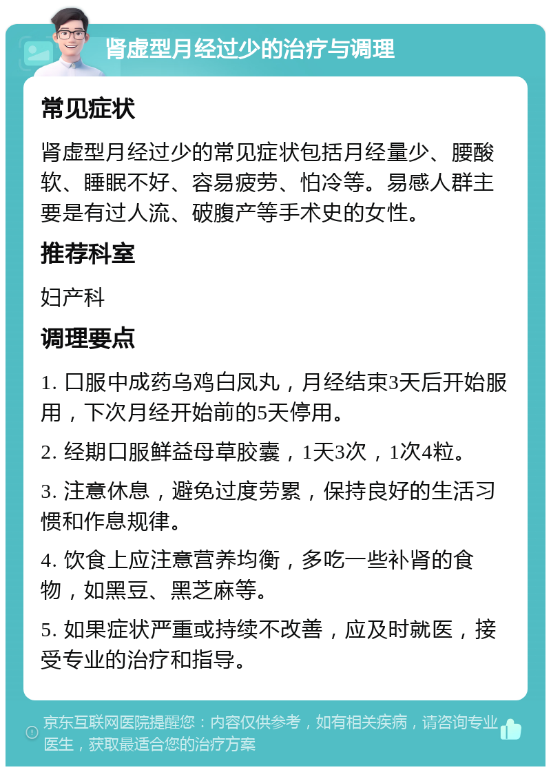 肾虚型月经过少的治疗与调理 常见症状 肾虚型月经过少的常见症状包括月经量少、腰酸软、睡眠不好、容易疲劳、怕冷等。易感人群主要是有过人流、破腹产等手术史的女性。 推荐科室 妇产科 调理要点 1. 口服中成药乌鸡白凤丸，月经结束3天后开始服用，下次月经开始前的5天停用。 2. 经期口服鲜益母草胶囊，1天3次，1次4粒。 3. 注意休息，避免过度劳累，保持良好的生活习惯和作息规律。 4. 饮食上应注意营养均衡，多吃一些补肾的食物，如黑豆、黑芝麻等。 5. 如果症状严重或持续不改善，应及时就医，接受专业的治疗和指导。