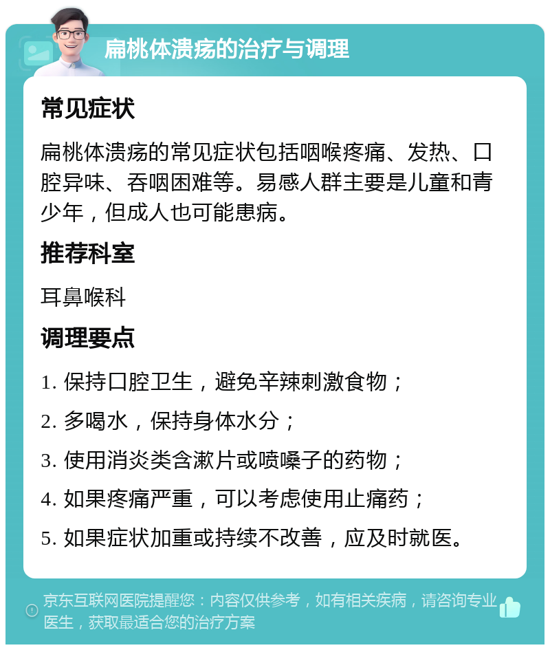 扁桃体溃疡的治疗与调理 常见症状 扁桃体溃疡的常见症状包括咽喉疼痛、发热、口腔异味、吞咽困难等。易感人群主要是儿童和青少年，但成人也可能患病。 推荐科室 耳鼻喉科 调理要点 1. 保持口腔卫生，避免辛辣刺激食物； 2. 多喝水，保持身体水分； 3. 使用消炎类含漱片或喷嗓子的药物； 4. 如果疼痛严重，可以考虑使用止痛药； 5. 如果症状加重或持续不改善，应及时就医。