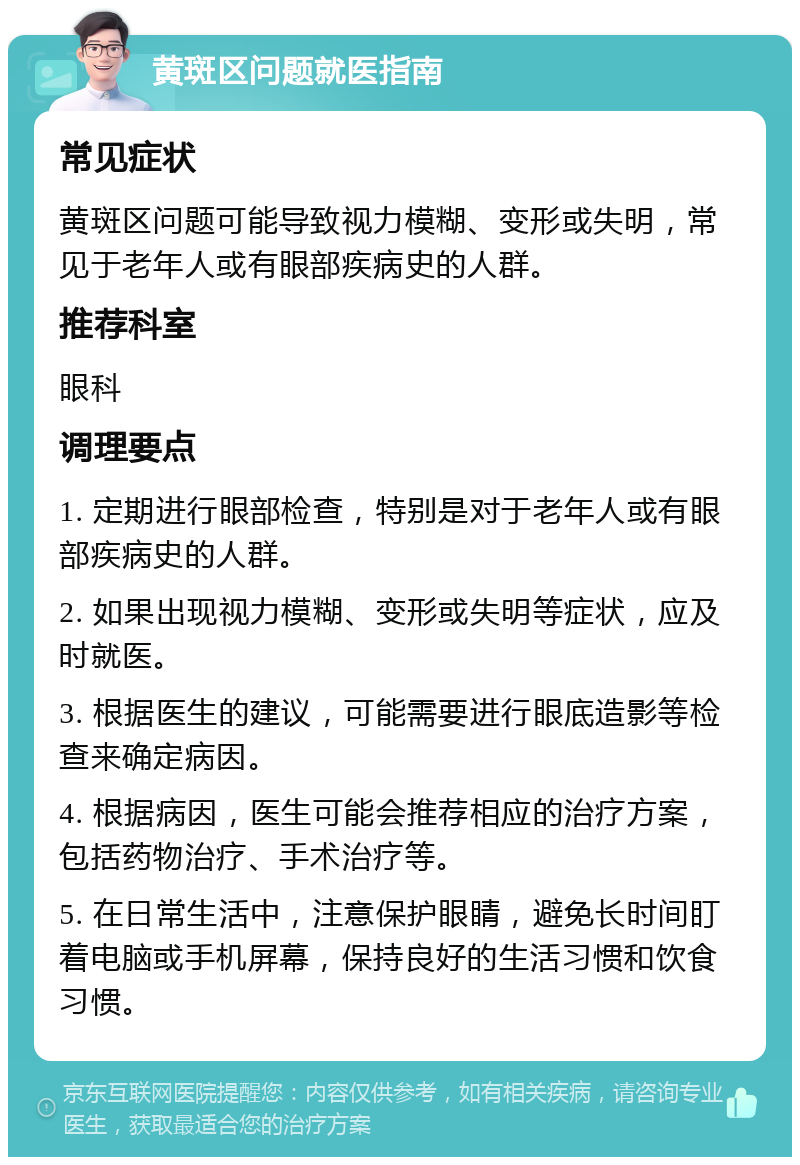 黄斑区问题就医指南 常见症状 黄斑区问题可能导致视力模糊、变形或失明，常见于老年人或有眼部疾病史的人群。 推荐科室 眼科 调理要点 1. 定期进行眼部检查，特别是对于老年人或有眼部疾病史的人群。 2. 如果出现视力模糊、变形或失明等症状，应及时就医。 3. 根据医生的建议，可能需要进行眼底造影等检查来确定病因。 4. 根据病因，医生可能会推荐相应的治疗方案，包括药物治疗、手术治疗等。 5. 在日常生活中，注意保护眼睛，避免长时间盯着电脑或手机屏幕，保持良好的生活习惯和饮食习惯。