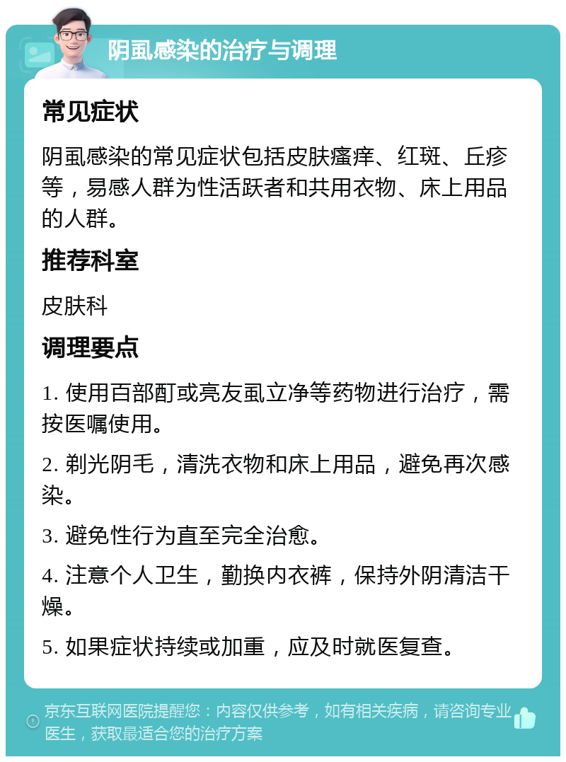 阴虱感染的治疗与调理 常见症状 阴虱感染的常见症状包括皮肤瘙痒、红斑、丘疹等，易感人群为性活跃者和共用衣物、床上用品的人群。 推荐科室 皮肤科 调理要点 1. 使用百部酊或亮友虱立净等药物进行治疗，需按医嘱使用。 2. 剃光阴毛，清洗衣物和床上用品，避免再次感染。 3. 避免性行为直至完全治愈。 4. 注意个人卫生，勤换内衣裤，保持外阴清洁干燥。 5. 如果症状持续或加重，应及时就医复查。