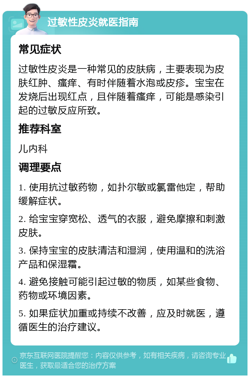 过敏性皮炎就医指南 常见症状 过敏性皮炎是一种常见的皮肤病，主要表现为皮肤红肿、瘙痒、有时伴随着水泡或皮疹。宝宝在发烧后出现红点，且伴随着瘙痒，可能是感染引起的过敏反应所致。 推荐科室 儿内科 调理要点 1. 使用抗过敏药物，如扑尔敏或氯雷他定，帮助缓解症状。 2. 给宝宝穿宽松、透气的衣服，避免摩擦和刺激皮肤。 3. 保持宝宝的皮肤清洁和湿润，使用温和的洗浴产品和保湿霜。 4. 避免接触可能引起过敏的物质，如某些食物、药物或环境因素。 5. 如果症状加重或持续不改善，应及时就医，遵循医生的治疗建议。