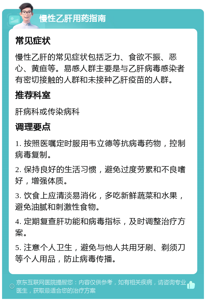 慢性乙肝用药指南 常见症状 慢性乙肝的常见症状包括乏力、食欲不振、恶心、黄疸等。易感人群主要是与乙肝病毒感染者有密切接触的人群和未接种乙肝疫苗的人群。 推荐科室 肝病科或传染病科 调理要点 1. 按照医嘱定时服用韦立德等抗病毒药物，控制病毒复制。 2. 保持良好的生活习惯，避免过度劳累和不良嗜好，增强体质。 3. 饮食上应清淡易消化，多吃新鲜蔬菜和水果，避免油腻和刺激性食物。 4. 定期复查肝功能和病毒指标，及时调整治疗方案。 5. 注意个人卫生，避免与他人共用牙刷、剃须刀等个人用品，防止病毒传播。