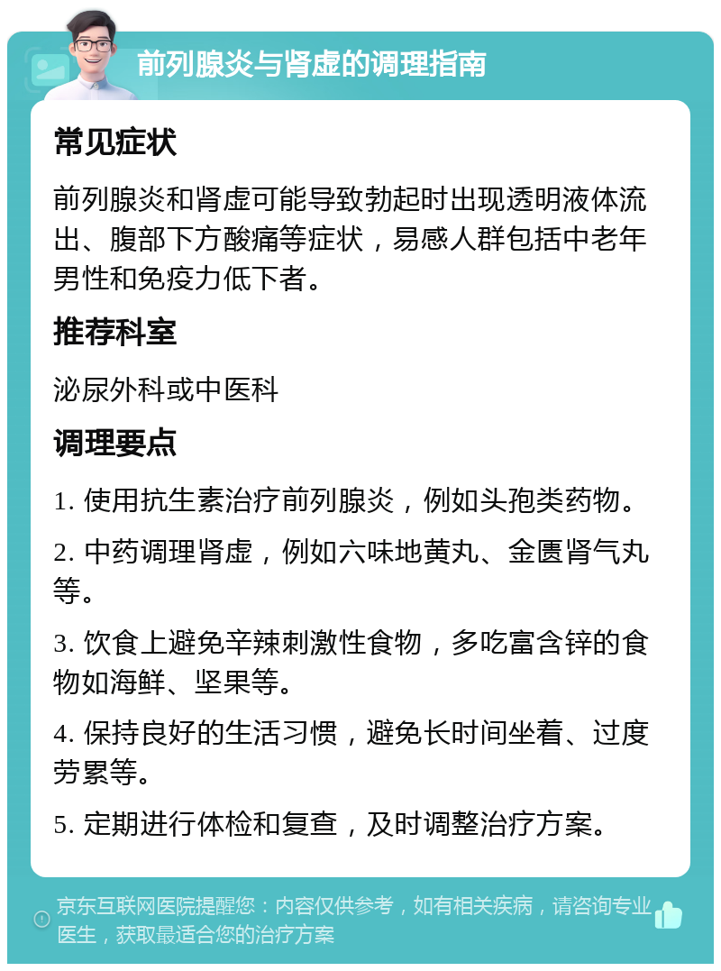 前列腺炎与肾虚的调理指南 常见症状 前列腺炎和肾虚可能导致勃起时出现透明液体流出、腹部下方酸痛等症状，易感人群包括中老年男性和免疫力低下者。 推荐科室 泌尿外科或中医科 调理要点 1. 使用抗生素治疗前列腺炎，例如头孢类药物。 2. 中药调理肾虚，例如六味地黄丸、金匮肾气丸等。 3. 饮食上避免辛辣刺激性食物，多吃富含锌的食物如海鲜、坚果等。 4. 保持良好的生活习惯，避免长时间坐着、过度劳累等。 5. 定期进行体检和复查，及时调整治疗方案。