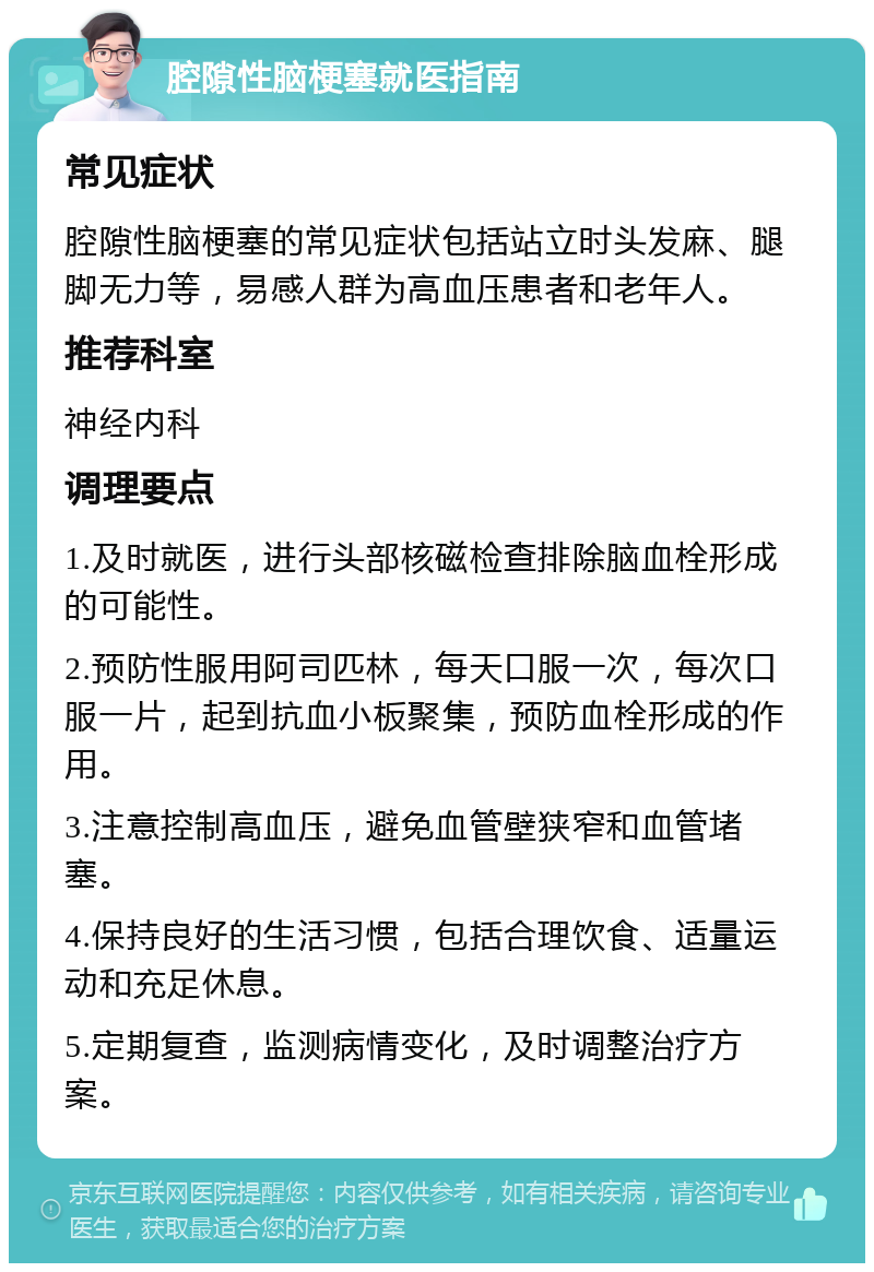 腔隙性脑梗塞就医指南 常见症状 腔隙性脑梗塞的常见症状包括站立时头发麻、腿脚无力等，易感人群为高血压患者和老年人。 推荐科室 神经内科 调理要点 1.及时就医，进行头部核磁检查排除脑血栓形成的可能性。 2.预防性服用阿司匹林，每天口服一次，每次口服一片，起到抗血小板聚集，预防血栓形成的作用。 3.注意控制高血压，避免血管壁狭窄和血管堵塞。 4.保持良好的生活习惯，包括合理饮食、适量运动和充足休息。 5.定期复查，监测病情变化，及时调整治疗方案。