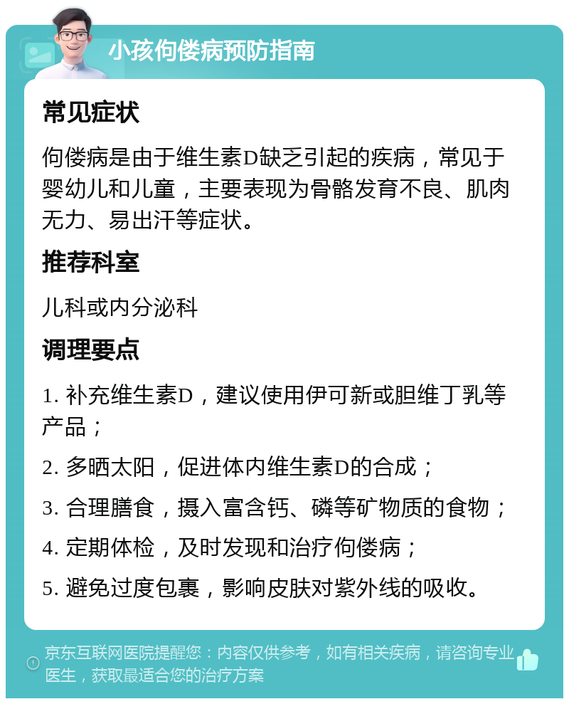 小孩佝偻病预防指南 常见症状 佝偻病是由于维生素D缺乏引起的疾病，常见于婴幼儿和儿童，主要表现为骨骼发育不良、肌肉无力、易出汗等症状。 推荐科室 儿科或内分泌科 调理要点 1. 补充维生素D，建议使用伊可新或胆维丁乳等产品； 2. 多晒太阳，促进体内维生素D的合成； 3. 合理膳食，摄入富含钙、磷等矿物质的食物； 4. 定期体检，及时发现和治疗佝偻病； 5. 避免过度包裹，影响皮肤对紫外线的吸收。