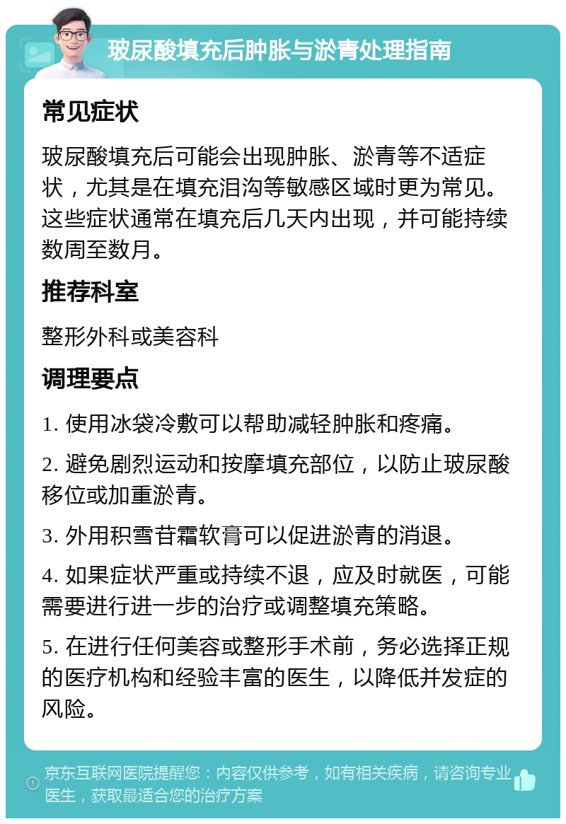 玻尿酸填充后肿胀与淤青处理指南 常见症状 玻尿酸填充后可能会出现肿胀、淤青等不适症状，尤其是在填充泪沟等敏感区域时更为常见。这些症状通常在填充后几天内出现，并可能持续数周至数月。 推荐科室 整形外科或美容科 调理要点 1. 使用冰袋冷敷可以帮助减轻肿胀和疼痛。 2. 避免剧烈运动和按摩填充部位，以防止玻尿酸移位或加重淤青。 3. 外用积雪苷霜软膏可以促进淤青的消退。 4. 如果症状严重或持续不退，应及时就医，可能需要进行进一步的治疗或调整填充策略。 5. 在进行任何美容或整形手术前，务必选择正规的医疗机构和经验丰富的医生，以降低并发症的风险。