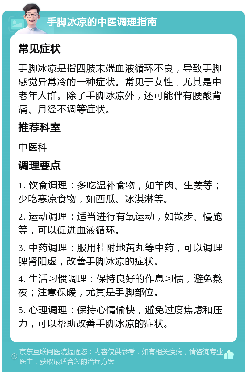 手脚冰凉的中医调理指南 常见症状 手脚冰凉是指四肢末端血液循环不良，导致手脚感觉异常冷的一种症状。常见于女性，尤其是中老年人群。除了手脚冰凉外，还可能伴有腰酸背痛、月经不调等症状。 推荐科室 中医科 调理要点 1. 饮食调理：多吃温补食物，如羊肉、生姜等；少吃寒凉食物，如西瓜、冰淇淋等。 2. 运动调理：适当进行有氧运动，如散步、慢跑等，可以促进血液循环。 3. 中药调理：服用桂附地黄丸等中药，可以调理脾肾阳虚，改善手脚冰凉的症状。 4. 生活习惯调理：保持良好的作息习惯，避免熬夜；注意保暖，尤其是手脚部位。 5. 心理调理：保持心情愉快，避免过度焦虑和压力，可以帮助改善手脚冰凉的症状。