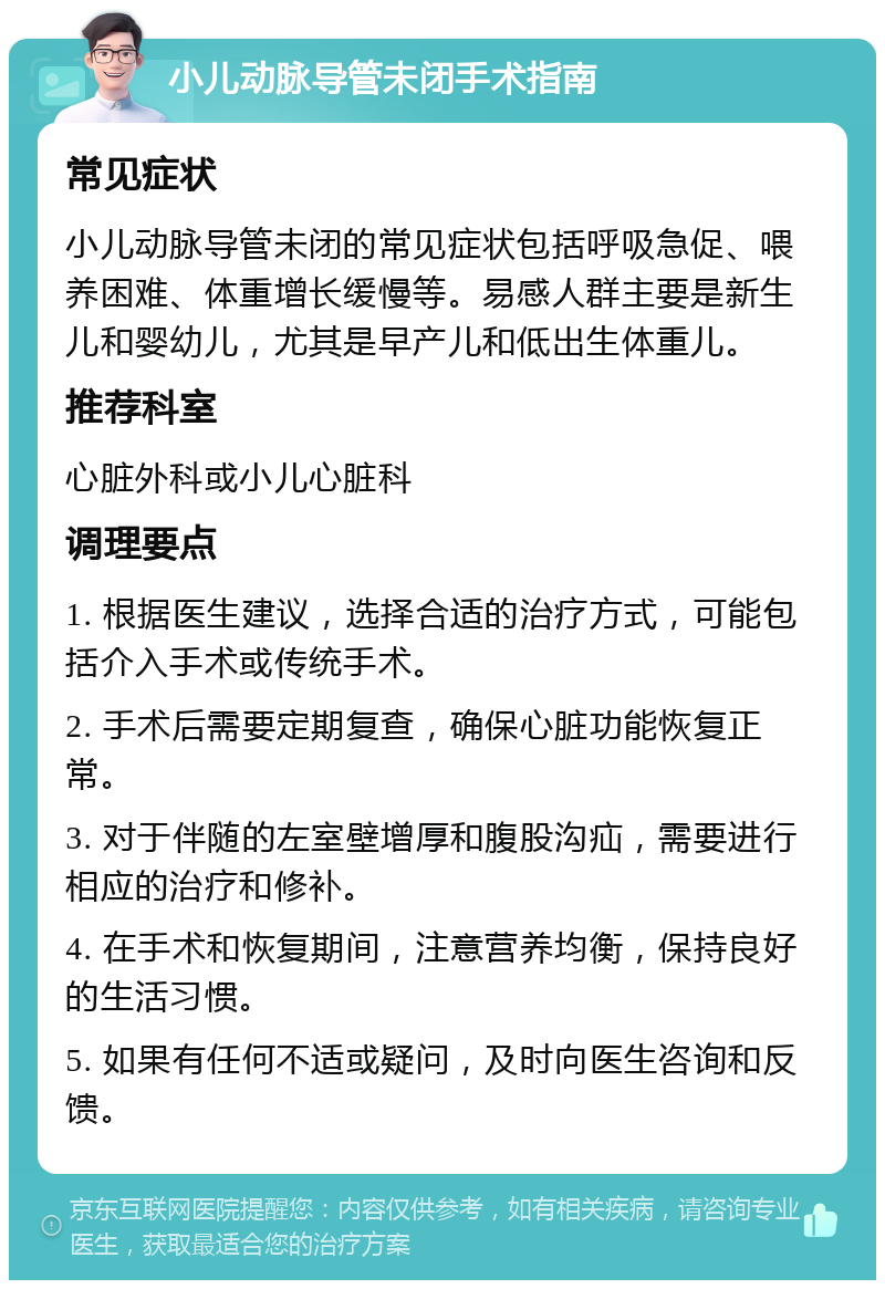 小儿动脉导管未闭手术指南 常见症状 小儿动脉导管未闭的常见症状包括呼吸急促、喂养困难、体重增长缓慢等。易感人群主要是新生儿和婴幼儿，尤其是早产儿和低出生体重儿。 推荐科室 心脏外科或小儿心脏科 调理要点 1. 根据医生建议，选择合适的治疗方式，可能包括介入手术或传统手术。 2. 手术后需要定期复查，确保心脏功能恢复正常。 3. 对于伴随的左室壁增厚和腹股沟疝，需要进行相应的治疗和修补。 4. 在手术和恢复期间，注意营养均衡，保持良好的生活习惯。 5. 如果有任何不适或疑问，及时向医生咨询和反馈。