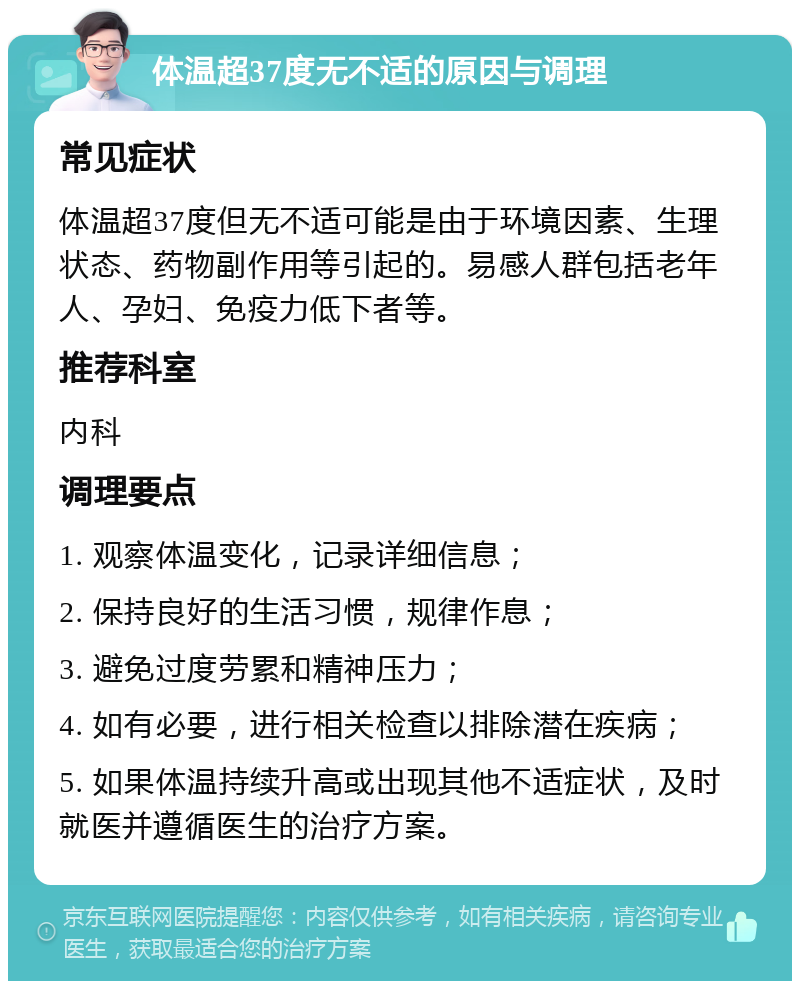 体温超37度无不适的原因与调理 常见症状 体温超37度但无不适可能是由于环境因素、生理状态、药物副作用等引起的。易感人群包括老年人、孕妇、免疫力低下者等。 推荐科室 内科 调理要点 1. 观察体温变化，记录详细信息； 2. 保持良好的生活习惯，规律作息； 3. 避免过度劳累和精神压力； 4. 如有必要，进行相关检查以排除潜在疾病； 5. 如果体温持续升高或出现其他不适症状，及时就医并遵循医生的治疗方案。