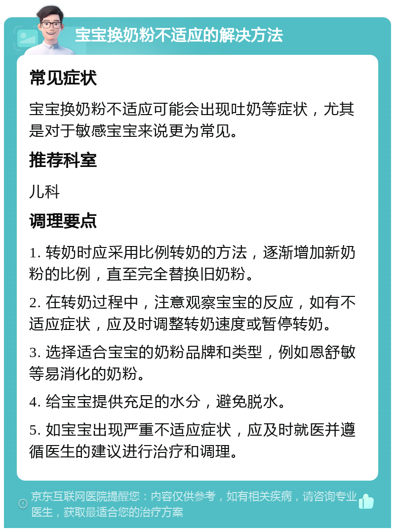 宝宝换奶粉不适应的解决方法 常见症状 宝宝换奶粉不适应可能会出现吐奶等症状，尤其是对于敏感宝宝来说更为常见。 推荐科室 儿科 调理要点 1. 转奶时应采用比例转奶的方法，逐渐增加新奶粉的比例，直至完全替换旧奶粉。 2. 在转奶过程中，注意观察宝宝的反应，如有不适应症状，应及时调整转奶速度或暂停转奶。 3. 选择适合宝宝的奶粉品牌和类型，例如恩舒敏等易消化的奶粉。 4. 给宝宝提供充足的水分，避免脱水。 5. 如宝宝出现严重不适应症状，应及时就医并遵循医生的建议进行治疗和调理。