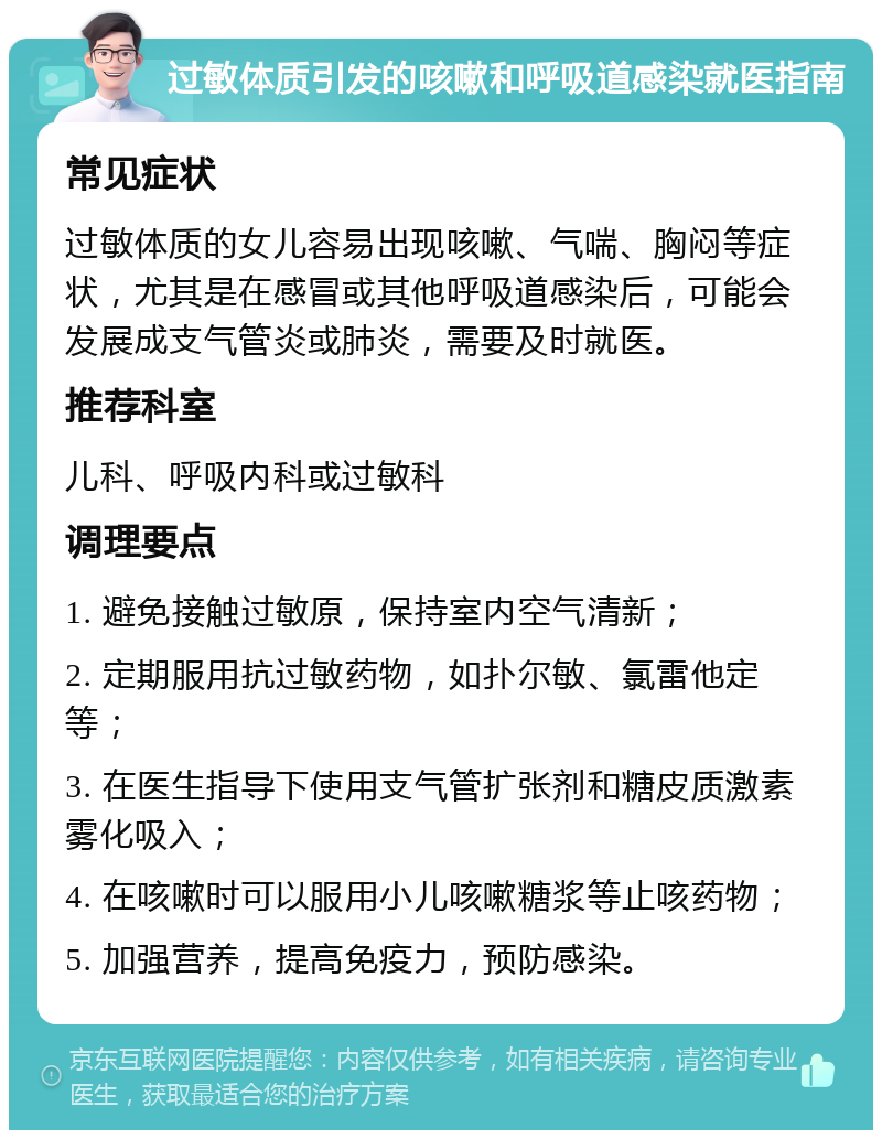 过敏体质引发的咳嗽和呼吸道感染就医指南 常见症状 过敏体质的女儿容易出现咳嗽、气喘、胸闷等症状，尤其是在感冒或其他呼吸道感染后，可能会发展成支气管炎或肺炎，需要及时就医。 推荐科室 儿科、呼吸内科或过敏科 调理要点 1. 避免接触过敏原，保持室内空气清新； 2. 定期服用抗过敏药物，如扑尔敏、氯雷他定等； 3. 在医生指导下使用支气管扩张剂和糖皮质激素雾化吸入； 4. 在咳嗽时可以服用小儿咳嗽糖浆等止咳药物； 5. 加强营养，提高免疫力，预防感染。