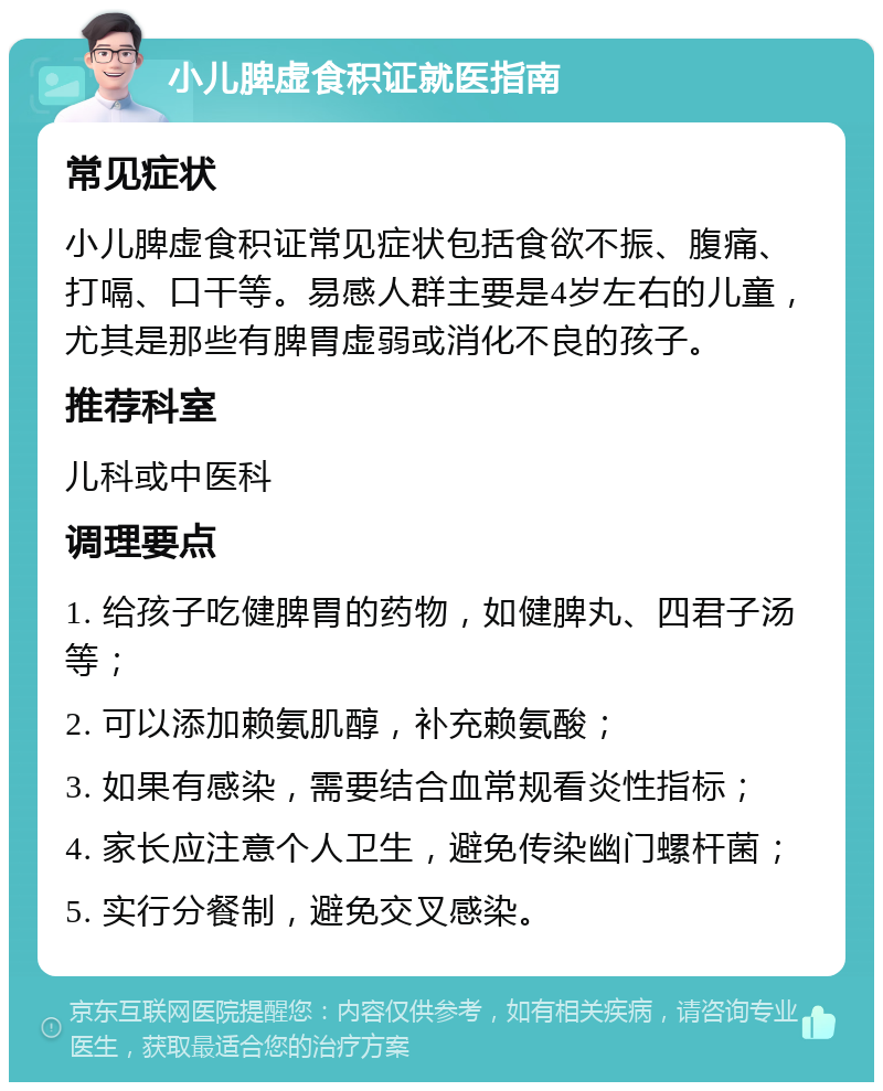 小儿脾虚食积证就医指南 常见症状 小儿脾虚食积证常见症状包括食欲不振、腹痛、打嗝、口干等。易感人群主要是4岁左右的儿童，尤其是那些有脾胃虚弱或消化不良的孩子。 推荐科室 儿科或中医科 调理要点 1. 给孩子吃健脾胃的药物，如健脾丸、四君子汤等； 2. 可以添加赖氨肌醇，补充赖氨酸； 3. 如果有感染，需要结合血常规看炎性指标； 4. 家长应注意个人卫生，避免传染幽门螺杆菌； 5. 实行分餐制，避免交叉感染。