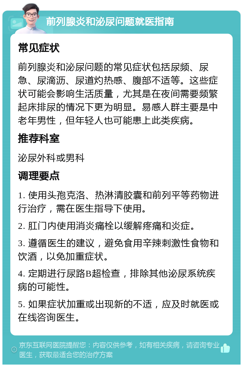 前列腺炎和泌尿问题就医指南 常见症状 前列腺炎和泌尿问题的常见症状包括尿频、尿急、尿滴沥、尿道灼热感、腹部不适等。这些症状可能会影响生活质量，尤其是在夜间需要频繁起床排尿的情况下更为明显。易感人群主要是中老年男性，但年轻人也可能患上此类疾病。 推荐科室 泌尿外科或男科 调理要点 1. 使用头孢克洛、热淋清胶囊和前列平等药物进行治疗，需在医生指导下使用。 2. 肛门内使用消炎痛栓以缓解疼痛和炎症。 3. 遵循医生的建议，避免食用辛辣刺激性食物和饮酒，以免加重症状。 4. 定期进行尿路B超检查，排除其他泌尿系统疾病的可能性。 5. 如果症状加重或出现新的不适，应及时就医或在线咨询医生。