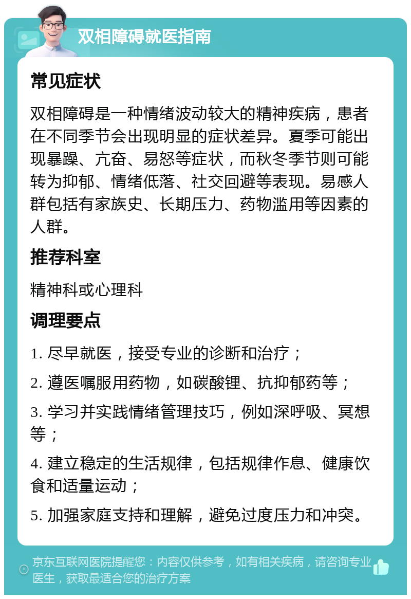 双相障碍就医指南 常见症状 双相障碍是一种情绪波动较大的精神疾病，患者在不同季节会出现明显的症状差异。夏季可能出现暴躁、亢奋、易怒等症状，而秋冬季节则可能转为抑郁、情绪低落、社交回避等表现。易感人群包括有家族史、长期压力、药物滥用等因素的人群。 推荐科室 精神科或心理科 调理要点 1. 尽早就医，接受专业的诊断和治疗； 2. 遵医嘱服用药物，如碳酸锂、抗抑郁药等； 3. 学习并实践情绪管理技巧，例如深呼吸、冥想等； 4. 建立稳定的生活规律，包括规律作息、健康饮食和适量运动； 5. 加强家庭支持和理解，避免过度压力和冲突。