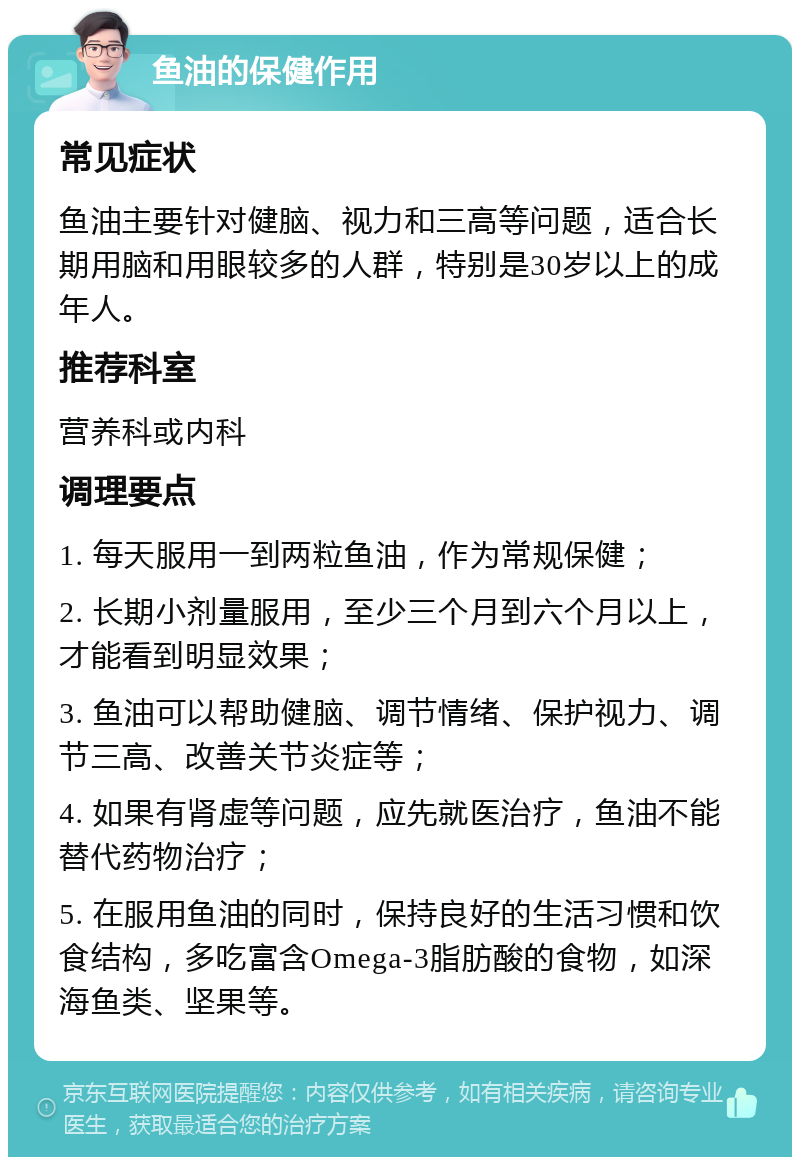 鱼油的保健作用 常见症状 鱼油主要针对健脑、视力和三高等问题，适合长期用脑和用眼较多的人群，特别是30岁以上的成年人。 推荐科室 营养科或内科 调理要点 1. 每天服用一到两粒鱼油，作为常规保健； 2. 长期小剂量服用，至少三个月到六个月以上，才能看到明显效果； 3. 鱼油可以帮助健脑、调节情绪、保护视力、调节三高、改善关节炎症等； 4. 如果有肾虚等问题，应先就医治疗，鱼油不能替代药物治疗； 5. 在服用鱼油的同时，保持良好的生活习惯和饮食结构，多吃富含Omega-3脂肪酸的食物，如深海鱼类、坚果等。