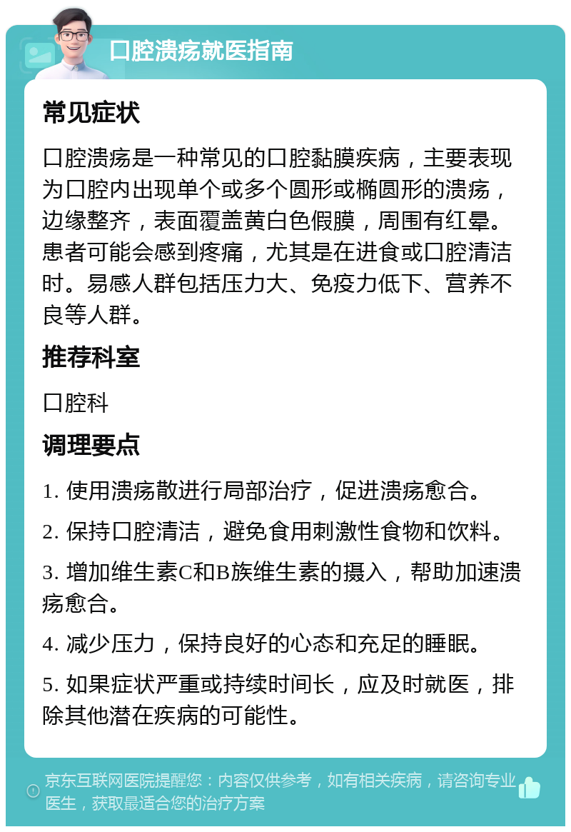 口腔溃疡就医指南 常见症状 口腔溃疡是一种常见的口腔黏膜疾病，主要表现为口腔内出现单个或多个圆形或椭圆形的溃疡，边缘整齐，表面覆盖黄白色假膜，周围有红晕。患者可能会感到疼痛，尤其是在进食或口腔清洁时。易感人群包括压力大、免疫力低下、营养不良等人群。 推荐科室 口腔科 调理要点 1. 使用溃疡散进行局部治疗，促进溃疡愈合。 2. 保持口腔清洁，避免食用刺激性食物和饮料。 3. 增加维生素C和B族维生素的摄入，帮助加速溃疡愈合。 4. 减少压力，保持良好的心态和充足的睡眠。 5. 如果症状严重或持续时间长，应及时就医，排除其他潜在疾病的可能性。