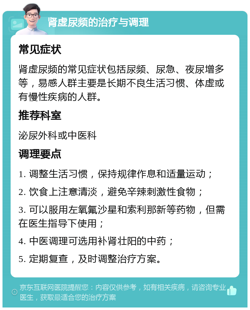 肾虚尿频的治疗与调理 常见症状 肾虚尿频的常见症状包括尿频、尿急、夜尿增多等，易感人群主要是长期不良生活习惯、体虚或有慢性疾病的人群。 推荐科室 泌尿外科或中医科 调理要点 1. 调整生活习惯，保持规律作息和适量运动； 2. 饮食上注意清淡，避免辛辣刺激性食物； 3. 可以服用左氧氟沙星和索利那新等药物，但需在医生指导下使用； 4. 中医调理可选用补肾壮阳的中药； 5. 定期复查，及时调整治疗方案。