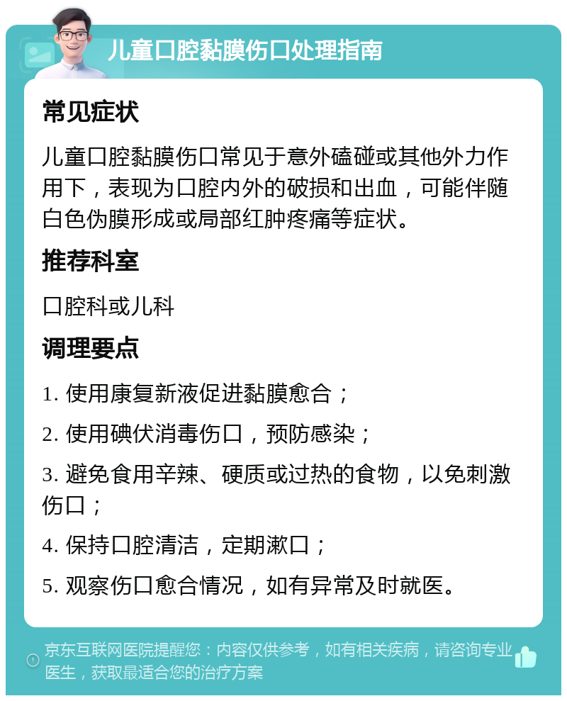 儿童口腔黏膜伤口处理指南 常见症状 儿童口腔黏膜伤口常见于意外磕碰或其他外力作用下，表现为口腔内外的破损和出血，可能伴随白色伪膜形成或局部红肿疼痛等症状。 推荐科室 口腔科或儿科 调理要点 1. 使用康复新液促进黏膜愈合； 2. 使用碘伏消毒伤口，预防感染； 3. 避免食用辛辣、硬质或过热的食物，以免刺激伤口； 4. 保持口腔清洁，定期漱口； 5. 观察伤口愈合情况，如有异常及时就医。