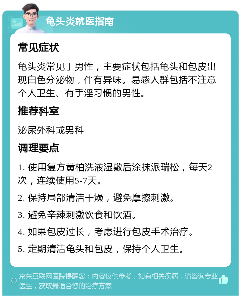 龟头炎就医指南 常见症状 龟头炎常见于男性，主要症状包括龟头和包皮出现白色分泌物，伴有异味。易感人群包括不注意个人卫生、有手淫习惯的男性。 推荐科室 泌尿外科或男科 调理要点 1. 使用复方黄柏洗液湿敷后涂抹派瑞松，每天2次，连续使用5-7天。 2. 保持局部清洁干燥，避免摩擦刺激。 3. 避免辛辣刺激饮食和饮酒。 4. 如果包皮过长，考虑进行包皮手术治疗。 5. 定期清洁龟头和包皮，保持个人卫生。