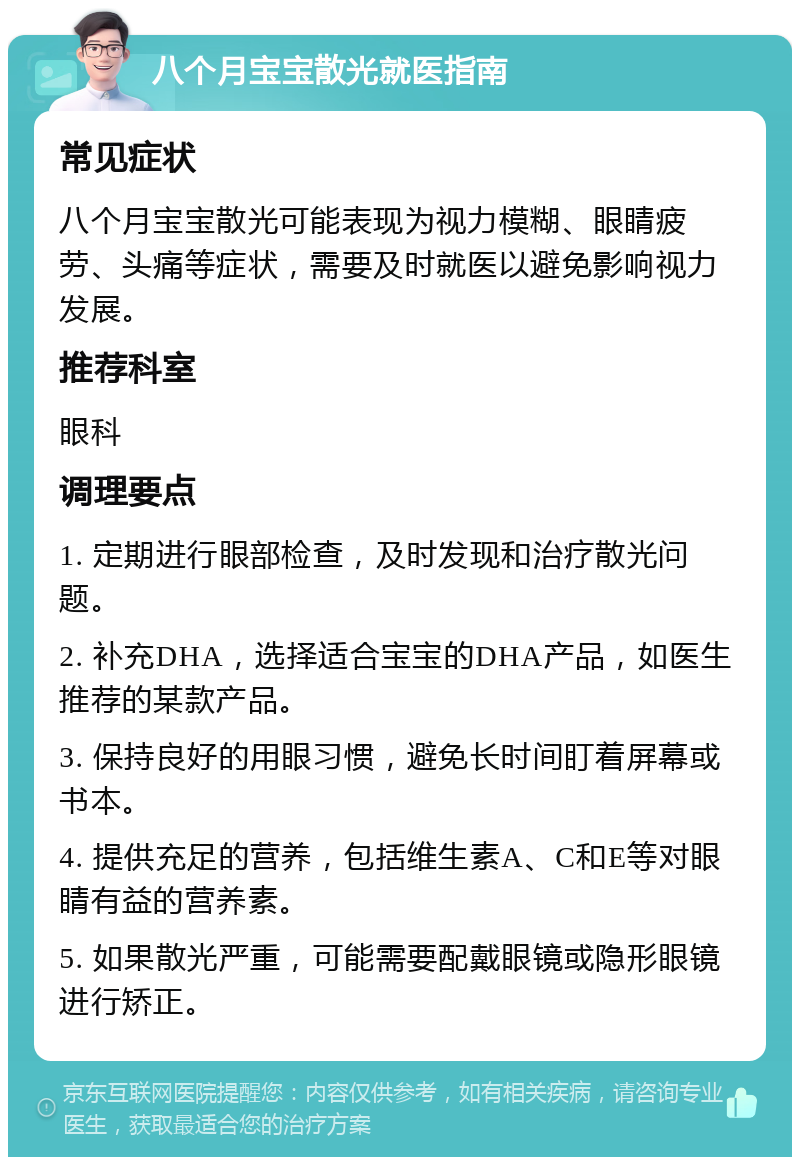 八个月宝宝散光就医指南 常见症状 八个月宝宝散光可能表现为视力模糊、眼睛疲劳、头痛等症状，需要及时就医以避免影响视力发展。 推荐科室 眼科 调理要点 1. 定期进行眼部检查，及时发现和治疗散光问题。 2. 补充DHA，选择适合宝宝的DHA产品，如医生推荐的某款产品。 3. 保持良好的用眼习惯，避免长时间盯着屏幕或书本。 4. 提供充足的营养，包括维生素A、C和E等对眼睛有益的营养素。 5. 如果散光严重，可能需要配戴眼镜或隐形眼镜进行矫正。