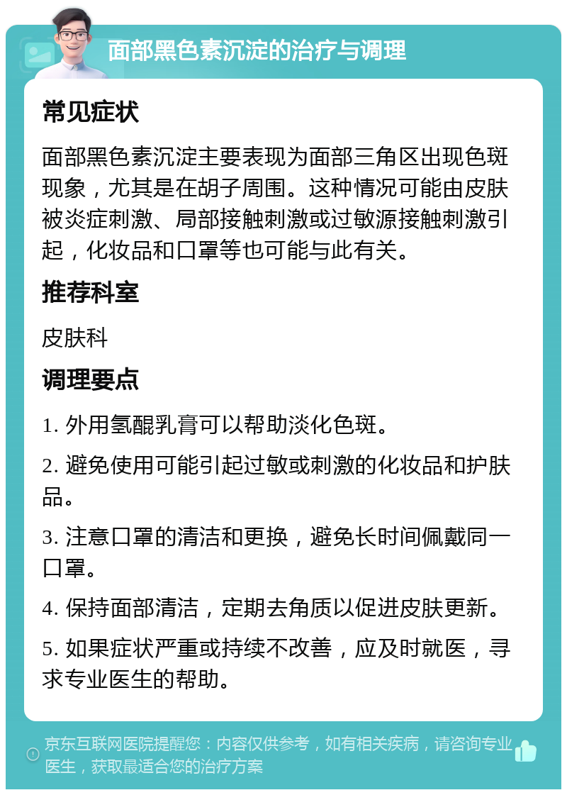 面部黑色素沉淀的治疗与调理 常见症状 面部黑色素沉淀主要表现为面部三角区出现色斑现象，尤其是在胡子周围。这种情况可能由皮肤被炎症刺激、局部接触刺激或过敏源接触刺激引起，化妆品和口罩等也可能与此有关。 推荐科室 皮肤科 调理要点 1. 外用氢醌乳膏可以帮助淡化色斑。 2. 避免使用可能引起过敏或刺激的化妆品和护肤品。 3. 注意口罩的清洁和更换，避免长时间佩戴同一口罩。 4. 保持面部清洁，定期去角质以促进皮肤更新。 5. 如果症状严重或持续不改善，应及时就医，寻求专业医生的帮助。