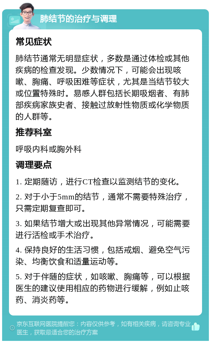 肺结节的治疗与调理 常见症状 肺结节通常无明显症状，多数是通过体检或其他疾病的检查发现。少数情况下，可能会出现咳嗽、胸痛、呼吸困难等症状，尤其是当结节较大或位置特殊时。易感人群包括长期吸烟者、有肺部疾病家族史者、接触过放射性物质或化学物质的人群等。 推荐科室 呼吸内科或胸外科 调理要点 1. 定期随访，进行CT检查以监测结节的变化。 2. 对于小于5mm的结节，通常不需要特殊治疗，只需定期复查即可。 3. 如果结节增大或出现其他异常情况，可能需要进行活检或手术治疗。 4. 保持良好的生活习惯，包括戒烟、避免空气污染、均衡饮食和适量运动等。 5. 对于伴随的症状，如咳嗽、胸痛等，可以根据医生的建议使用相应的药物进行缓解，例如止咳药、消炎药等。