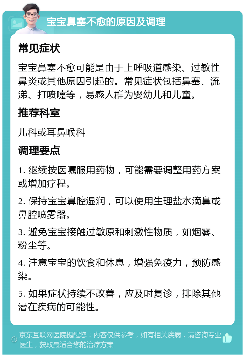 宝宝鼻塞不愈的原因及调理 常见症状 宝宝鼻塞不愈可能是由于上呼吸道感染、过敏性鼻炎或其他原因引起的。常见症状包括鼻塞、流涕、打喷嚏等，易感人群为婴幼儿和儿童。 推荐科室 儿科或耳鼻喉科 调理要点 1. 继续按医嘱服用药物，可能需要调整用药方案或增加疗程。 2. 保持宝宝鼻腔湿润，可以使用生理盐水滴鼻或鼻腔喷雾器。 3. 避免宝宝接触过敏原和刺激性物质，如烟雾、粉尘等。 4. 注意宝宝的饮食和休息，增强免疫力，预防感染。 5. 如果症状持续不改善，应及时复诊，排除其他潜在疾病的可能性。