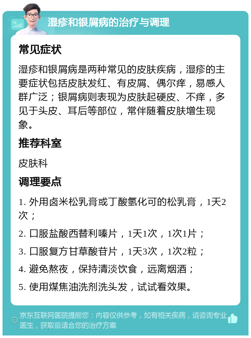 湿疹和银屑病的治疗与调理 常见症状 湿疹和银屑病是两种常见的皮肤疾病，湿疹的主要症状包括皮肤发红、有皮屑、偶尔痒，易感人群广泛；银屑病则表现为皮肤起硬皮、不痒，多见于头皮、耳后等部位，常伴随着皮肤增生现象。 推荐科室 皮肤科 调理要点 1. 外用卤米松乳膏或丁酸氢化可的松乳膏，1天2次； 2. 口服盐酸西替利嗪片，1天1次，1次1片； 3. 口服复方甘草酸苷片，1天3次，1次2粒； 4. 避免熬夜，保持清淡饮食，远离烟酒； 5. 使用煤焦油洗剂洗头发，试试看效果。