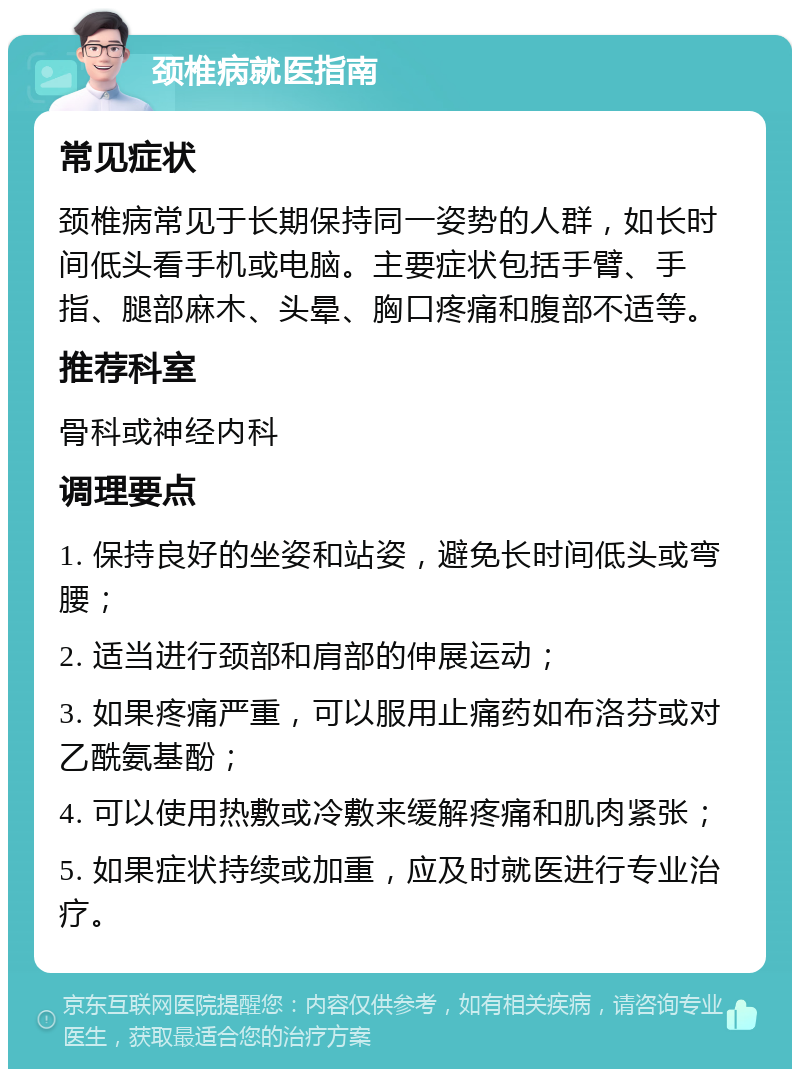 颈椎病就医指南 常见症状 颈椎病常见于长期保持同一姿势的人群，如长时间低头看手机或电脑。主要症状包括手臂、手指、腿部麻木、头晕、胸口疼痛和腹部不适等。 推荐科室 骨科或神经内科 调理要点 1. 保持良好的坐姿和站姿，避免长时间低头或弯腰； 2. 适当进行颈部和肩部的伸展运动； 3. 如果疼痛严重，可以服用止痛药如布洛芬或对乙酰氨基酚； 4. 可以使用热敷或冷敷来缓解疼痛和肌肉紧张； 5. 如果症状持续或加重，应及时就医进行专业治疗。