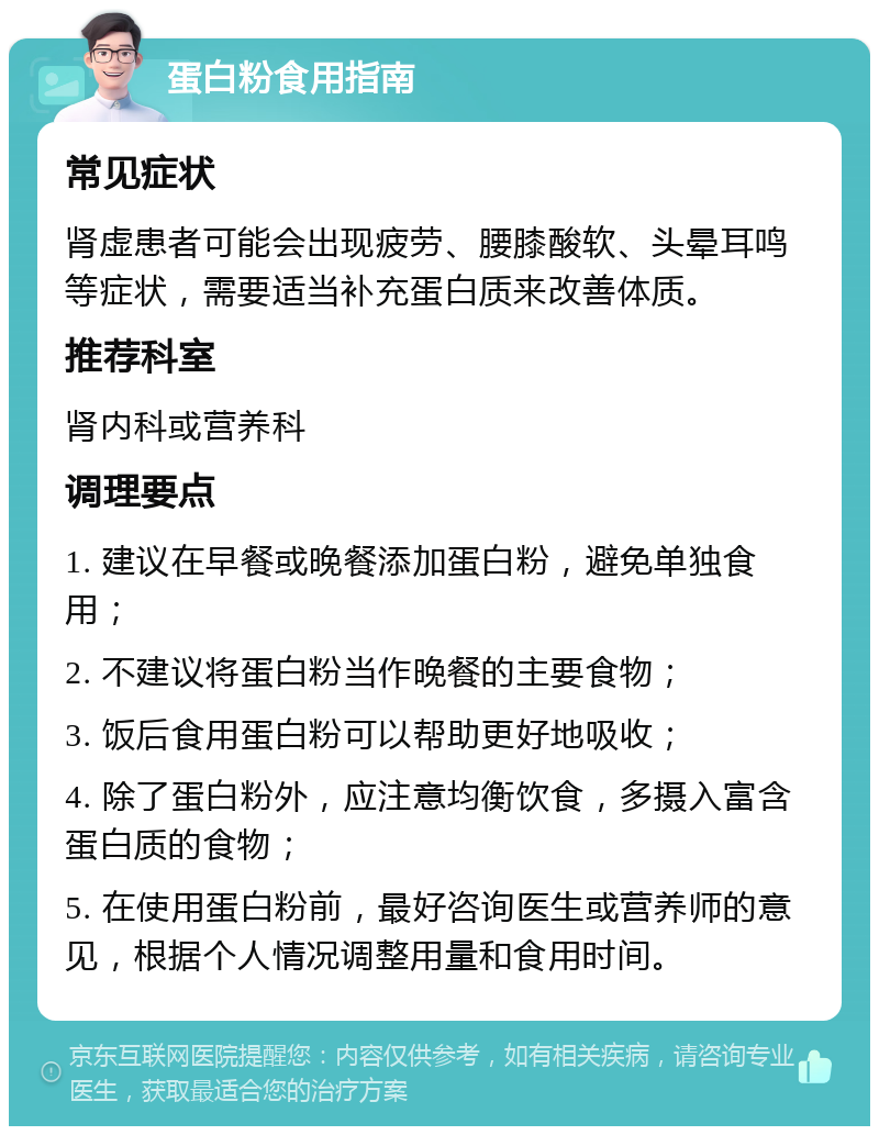 蛋白粉食用指南 常见症状 肾虚患者可能会出现疲劳、腰膝酸软、头晕耳鸣等症状，需要适当补充蛋白质来改善体质。 推荐科室 肾内科或营养科 调理要点 1. 建议在早餐或晚餐添加蛋白粉，避免单独食用； 2. 不建议将蛋白粉当作晚餐的主要食物； 3. 饭后食用蛋白粉可以帮助更好地吸收； 4. 除了蛋白粉外，应注意均衡饮食，多摄入富含蛋白质的食物； 5. 在使用蛋白粉前，最好咨询医生或营养师的意见，根据个人情况调整用量和食用时间。