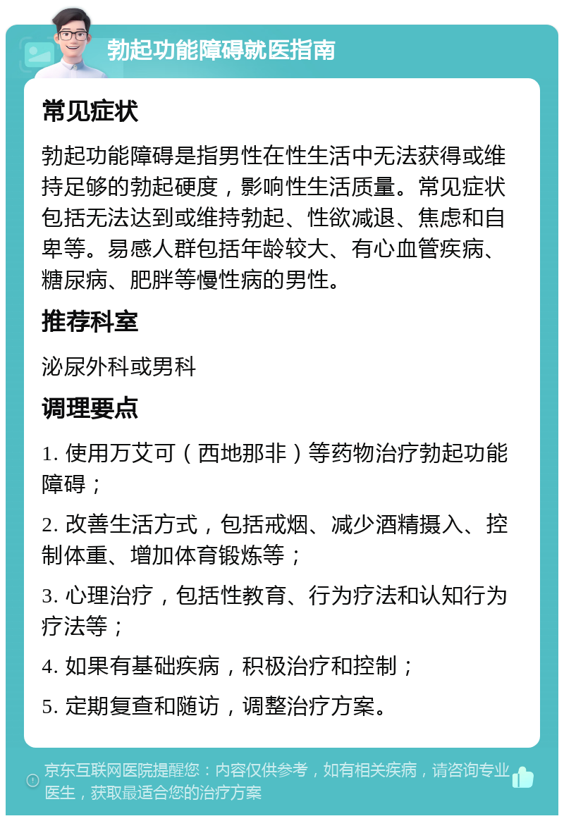 勃起功能障碍就医指南 常见症状 勃起功能障碍是指男性在性生活中无法获得或维持足够的勃起硬度，影响性生活质量。常见症状包括无法达到或维持勃起、性欲减退、焦虑和自卑等。易感人群包括年龄较大、有心血管疾病、糖尿病、肥胖等慢性病的男性。 推荐科室 泌尿外科或男科 调理要点 1. 使用万艾可（西地那非）等药物治疗勃起功能障碍； 2. 改善生活方式，包括戒烟、减少酒精摄入、控制体重、增加体育锻炼等； 3. 心理治疗，包括性教育、行为疗法和认知行为疗法等； 4. 如果有基础疾病，积极治疗和控制； 5. 定期复查和随访，调整治疗方案。