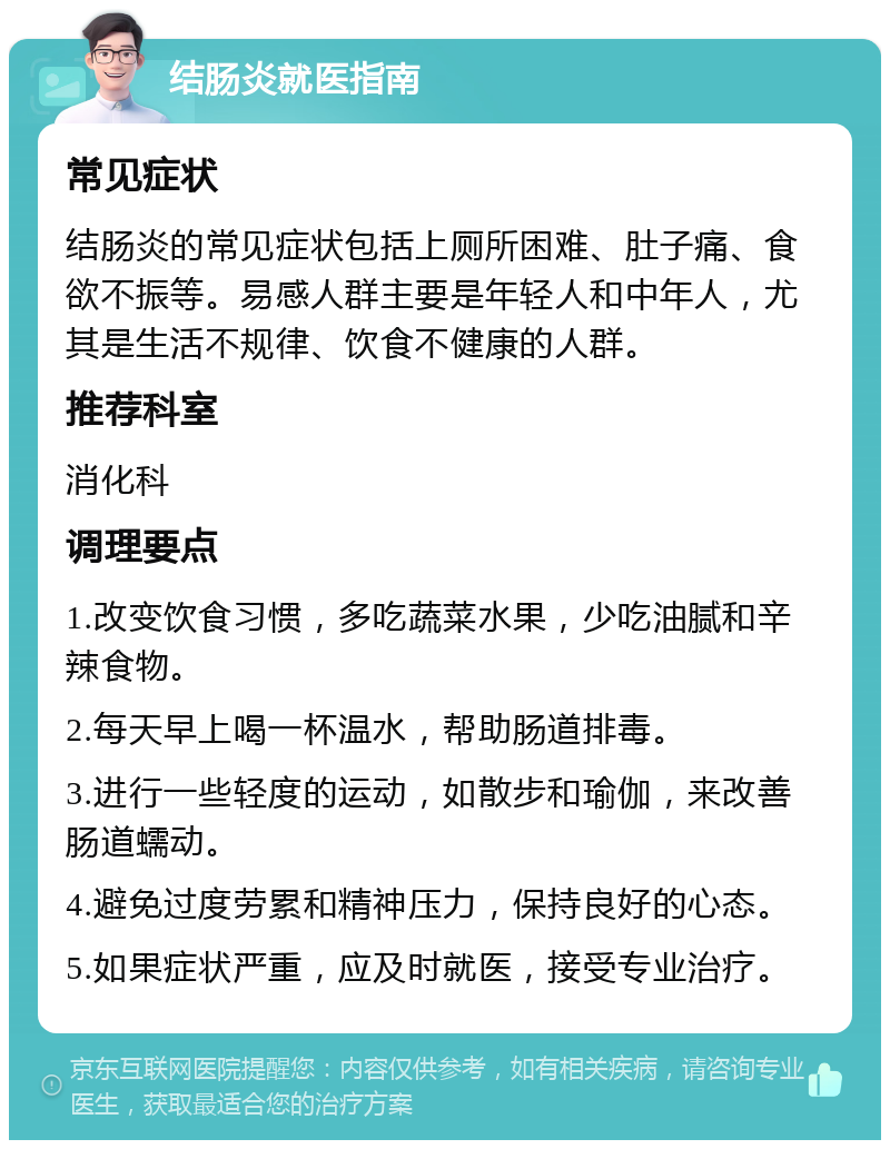 结肠炎就医指南 常见症状 结肠炎的常见症状包括上厕所困难、肚子痛、食欲不振等。易感人群主要是年轻人和中年人，尤其是生活不规律、饮食不健康的人群。 推荐科室 消化科 调理要点 1.改变饮食习惯，多吃蔬菜水果，少吃油腻和辛辣食物。 2.每天早上喝一杯温水，帮助肠道排毒。 3.进行一些轻度的运动，如散步和瑜伽，来改善肠道蠕动。 4.避免过度劳累和精神压力，保持良好的心态。 5.如果症状严重，应及时就医，接受专业治疗。