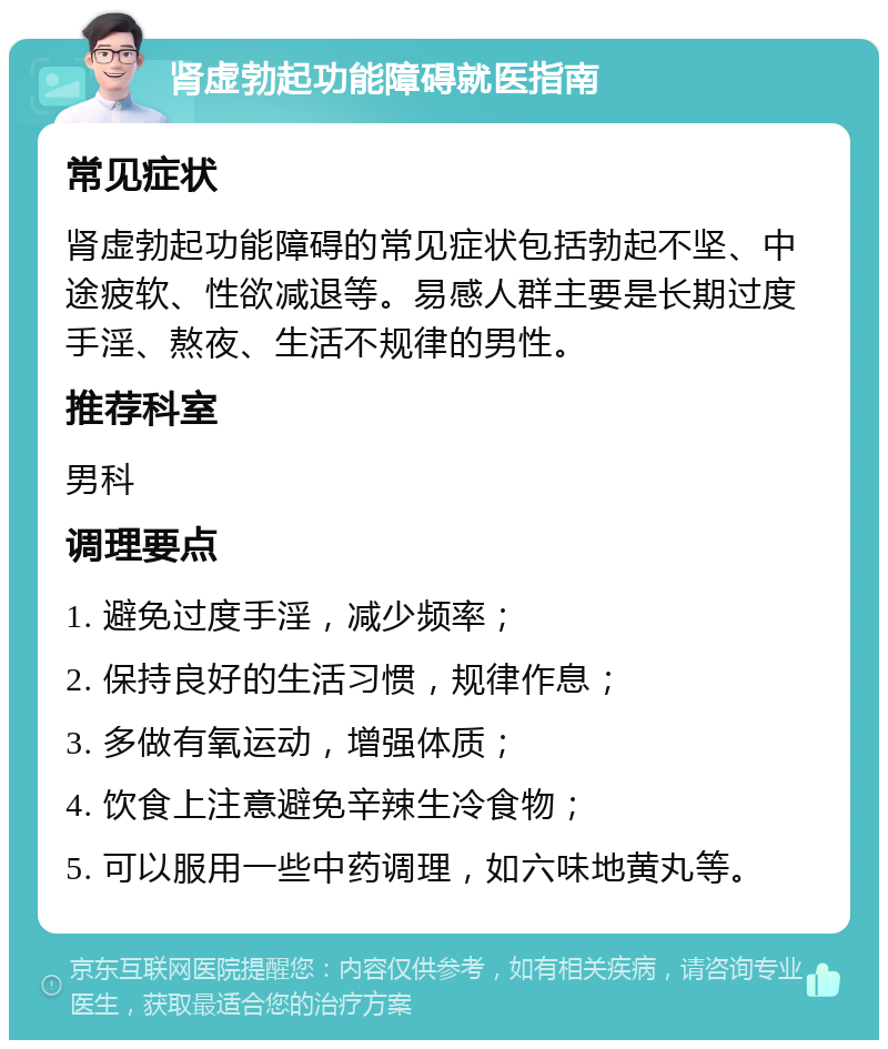 肾虚勃起功能障碍就医指南 常见症状 肾虚勃起功能障碍的常见症状包括勃起不坚、中途疲软、性欲减退等。易感人群主要是长期过度手淫、熬夜、生活不规律的男性。 推荐科室 男科 调理要点 1. 避免过度手淫，减少频率； 2. 保持良好的生活习惯，规律作息； 3. 多做有氧运动，增强体质； 4. 饮食上注意避免辛辣生冷食物； 5. 可以服用一些中药调理，如六味地黄丸等。