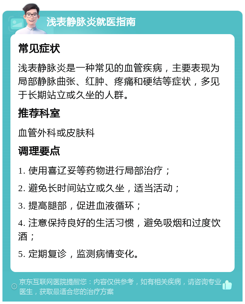 浅表静脉炎就医指南 常见症状 浅表静脉炎是一种常见的血管疾病，主要表现为局部静脉曲张、红肿、疼痛和硬结等症状，多见于长期站立或久坐的人群。 推荐科室 血管外科或皮肤科 调理要点 1. 使用喜辽妥等药物进行局部治疗； 2. 避免长时间站立或久坐，适当活动； 3. 提高腿部，促进血液循环； 4. 注意保持良好的生活习惯，避免吸烟和过度饮酒； 5. 定期复诊，监测病情变化。