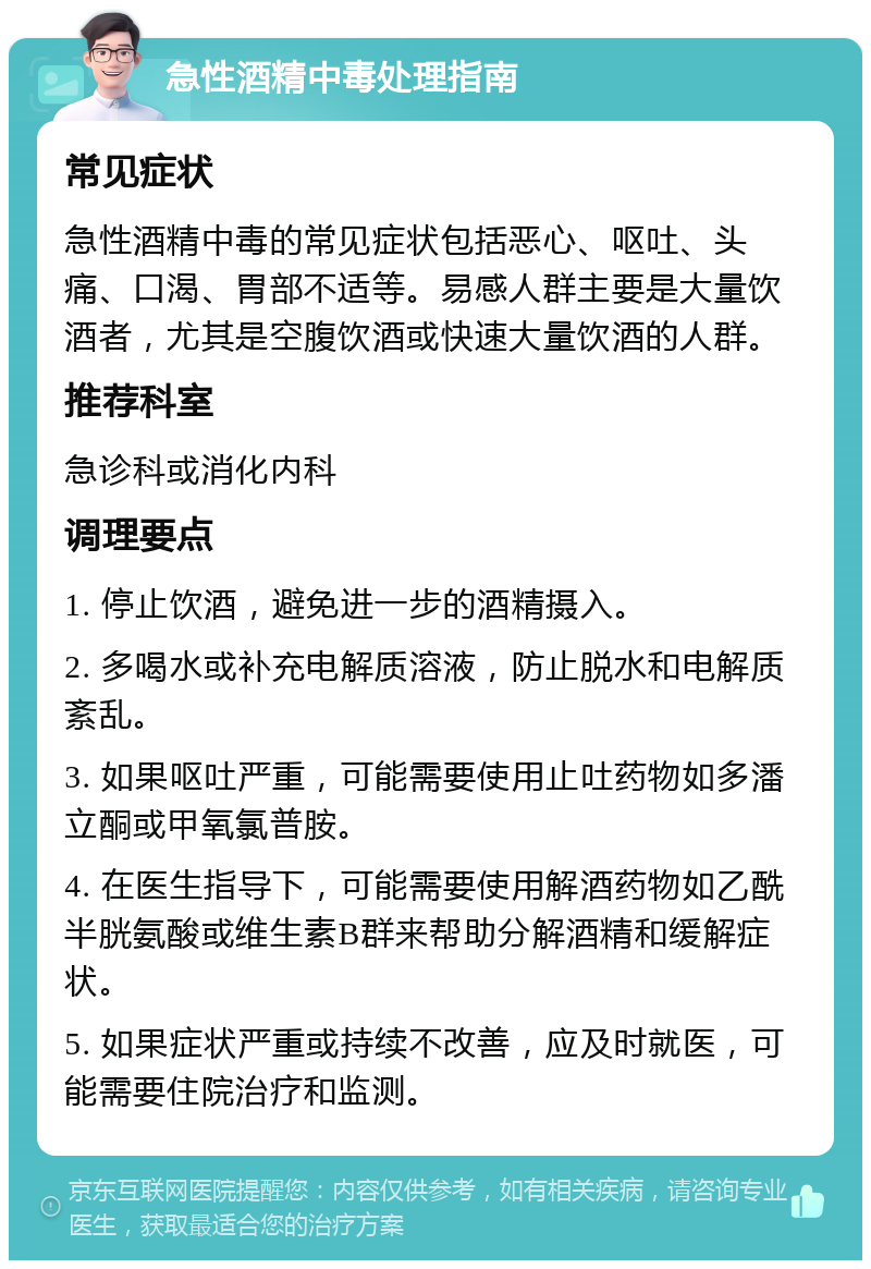 急性酒精中毒处理指南 常见症状 急性酒精中毒的常见症状包括恶心、呕吐、头痛、口渴、胃部不适等。易感人群主要是大量饮酒者，尤其是空腹饮酒或快速大量饮酒的人群。 推荐科室 急诊科或消化内科 调理要点 1. 停止饮酒，避免进一步的酒精摄入。 2. 多喝水或补充电解质溶液，防止脱水和电解质紊乱。 3. 如果呕吐严重，可能需要使用止吐药物如多潘立酮或甲氧氯普胺。 4. 在医生指导下，可能需要使用解酒药物如乙酰半胱氨酸或维生素B群来帮助分解酒精和缓解症状。 5. 如果症状严重或持续不改善，应及时就医，可能需要住院治疗和监测。