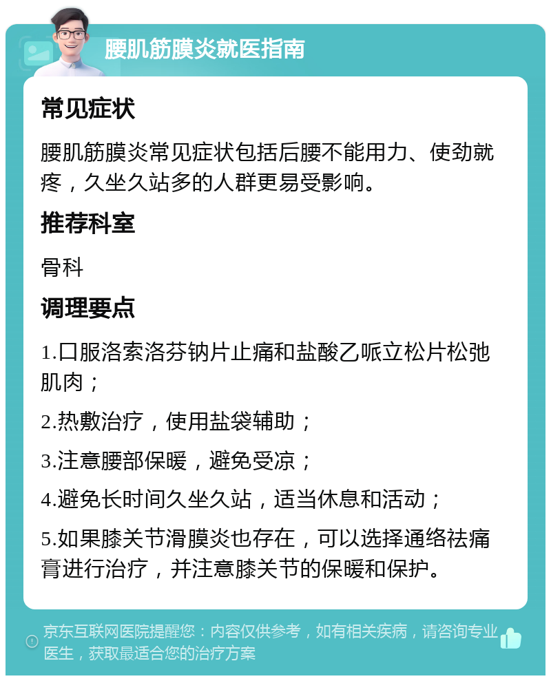 腰肌筋膜炎就医指南 常见症状 腰肌筋膜炎常见症状包括后腰不能用力、使劲就疼，久坐久站多的人群更易受影响。 推荐科室 骨科 调理要点 1.口服洛索洛芬钠片止痛和盐酸乙哌立松片松弛肌肉； 2.热敷治疗，使用盐袋辅助； 3.注意腰部保暖，避免受凉； 4.避免长时间久坐久站，适当休息和活动； 5.如果膝关节滑膜炎也存在，可以选择通络祛痛膏进行治疗，并注意膝关节的保暖和保护。