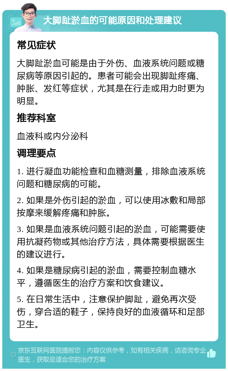 大脚趾淤血的可能原因和处理建议 常见症状 大脚趾淤血可能是由于外伤、血液系统问题或糖尿病等原因引起的。患者可能会出现脚趾疼痛、肿胀、发红等症状，尤其是在行走或用力时更为明显。 推荐科室 血液科或内分泌科 调理要点 1. 进行凝血功能检查和血糖测量，排除血液系统问题和糖尿病的可能。 2. 如果是外伤引起的淤血，可以使用冰敷和局部按摩来缓解疼痛和肿胀。 3. 如果是血液系统问题引起的淤血，可能需要使用抗凝药物或其他治疗方法，具体需要根据医生的建议进行。 4. 如果是糖尿病引起的淤血，需要控制血糖水平，遵循医生的治疗方案和饮食建议。 5. 在日常生活中，注意保护脚趾，避免再次受伤，穿合适的鞋子，保持良好的血液循环和足部卫生。