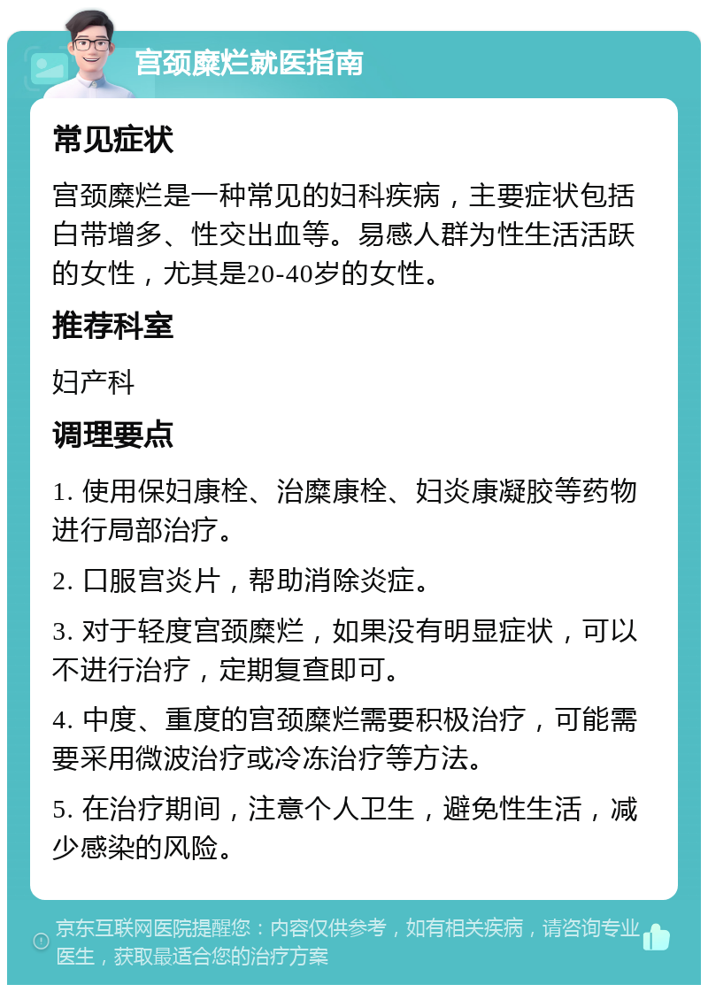 宫颈糜烂就医指南 常见症状 宫颈糜烂是一种常见的妇科疾病，主要症状包括白带增多、性交出血等。易感人群为性生活活跃的女性，尤其是20-40岁的女性。 推荐科室 妇产科 调理要点 1. 使用保妇康栓、治糜康栓、妇炎康凝胶等药物进行局部治疗。 2. 口服宫炎片，帮助消除炎症。 3. 对于轻度宫颈糜烂，如果没有明显症状，可以不进行治疗，定期复查即可。 4. 中度、重度的宫颈糜烂需要积极治疗，可能需要采用微波治疗或冷冻治疗等方法。 5. 在治疗期间，注意个人卫生，避免性生活，减少感染的风险。