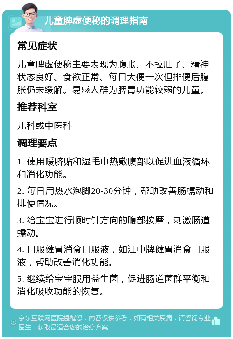 儿童脾虚便秘的调理指南 常见症状 儿童脾虚便秘主要表现为腹胀、不拉肚子、精神状态良好、食欲正常、每日大便一次但排便后腹胀仍未缓解。易感人群为脾胃功能较弱的儿童。 推荐科室 儿科或中医科 调理要点 1. 使用暖脐贴和湿毛巾热敷腹部以促进血液循环和消化功能。 2. 每日用热水泡脚20-30分钟，帮助改善肠蠕动和排便情况。 3. 给宝宝进行顺时针方向的腹部按摩，刺激肠道蠕动。 4. 口服健胃消食口服液，如江中牌健胃消食口服液，帮助改善消化功能。 5. 继续给宝宝服用益生菌，促进肠道菌群平衡和消化吸收功能的恢复。