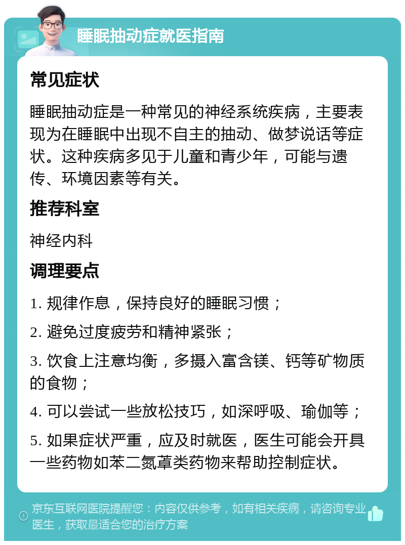 睡眠抽动症就医指南 常见症状 睡眠抽动症是一种常见的神经系统疾病，主要表现为在睡眠中出现不自主的抽动、做梦说话等症状。这种疾病多见于儿童和青少年，可能与遗传、环境因素等有关。 推荐科室 神经内科 调理要点 1. 规律作息，保持良好的睡眠习惯； 2. 避免过度疲劳和精神紧张； 3. 饮食上注意均衡，多摄入富含镁、钙等矿物质的食物； 4. 可以尝试一些放松技巧，如深呼吸、瑜伽等； 5. 如果症状严重，应及时就医，医生可能会开具一些药物如苯二氮䓬类药物来帮助控制症状。