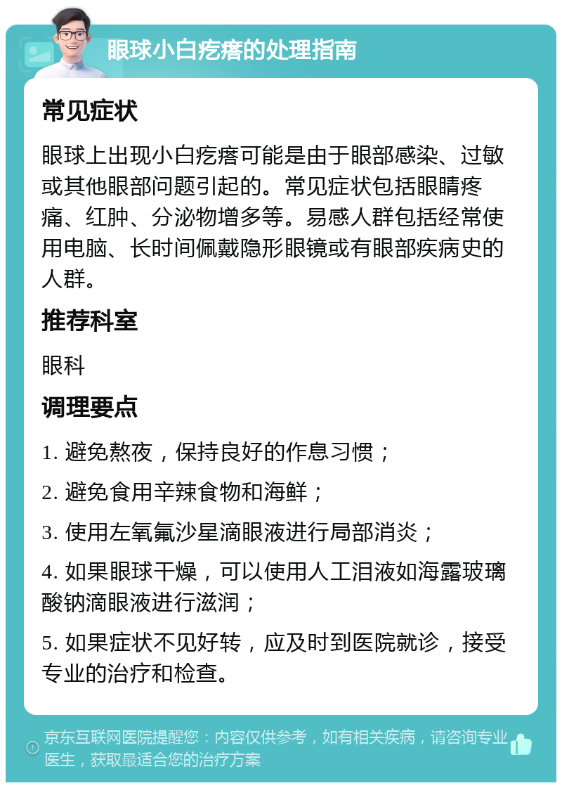 眼球小白疙瘩的处理指南 常见症状 眼球上出现小白疙瘩可能是由于眼部感染、过敏或其他眼部问题引起的。常见症状包括眼睛疼痛、红肿、分泌物增多等。易感人群包括经常使用电脑、长时间佩戴隐形眼镜或有眼部疾病史的人群。 推荐科室 眼科 调理要点 1. 避免熬夜，保持良好的作息习惯； 2. 避免食用辛辣食物和海鲜； 3. 使用左氧氟沙星滴眼液进行局部消炎； 4. 如果眼球干燥，可以使用人工泪液如海露玻璃酸钠滴眼液进行滋润； 5. 如果症状不见好转，应及时到医院就诊，接受专业的治疗和检查。