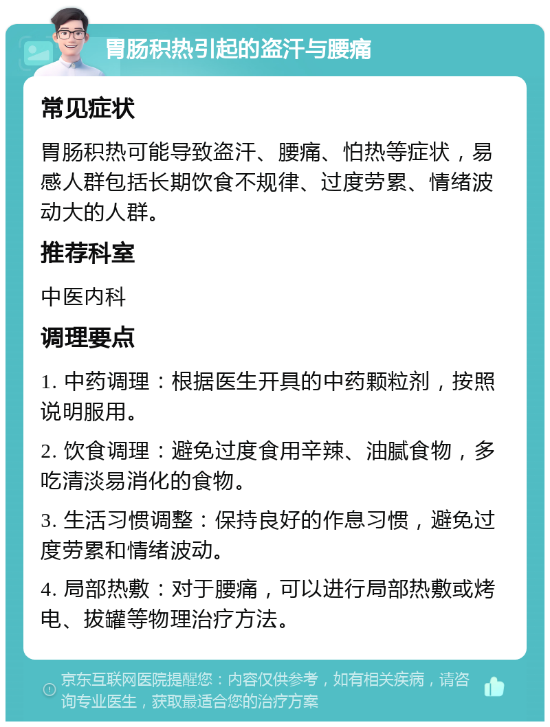 胃肠积热引起的盗汗与腰痛 常见症状 胃肠积热可能导致盗汗、腰痛、怕热等症状，易感人群包括长期饮食不规律、过度劳累、情绪波动大的人群。 推荐科室 中医内科 调理要点 1. 中药调理：根据医生开具的中药颗粒剂，按照说明服用。 2. 饮食调理：避免过度食用辛辣、油腻食物，多吃清淡易消化的食物。 3. 生活习惯调整：保持良好的作息习惯，避免过度劳累和情绪波动。 4. 局部热敷：对于腰痛，可以进行局部热敷或烤电、拔罐等物理治疗方法。