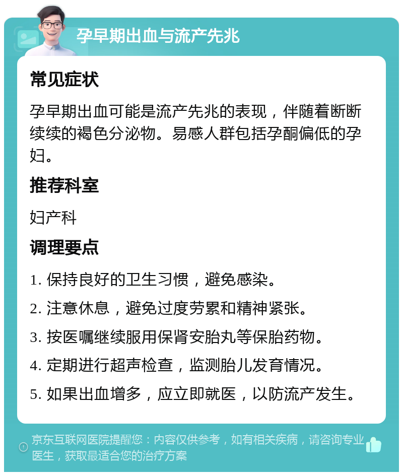 孕早期出血与流产先兆 常见症状 孕早期出血可能是流产先兆的表现，伴随着断断续续的褐色分泌物。易感人群包括孕酮偏低的孕妇。 推荐科室 妇产科 调理要点 1. 保持良好的卫生习惯，避免感染。 2. 注意休息，避免过度劳累和精神紧张。 3. 按医嘱继续服用保肾安胎丸等保胎药物。 4. 定期进行超声检查，监测胎儿发育情况。 5. 如果出血增多，应立即就医，以防流产发生。