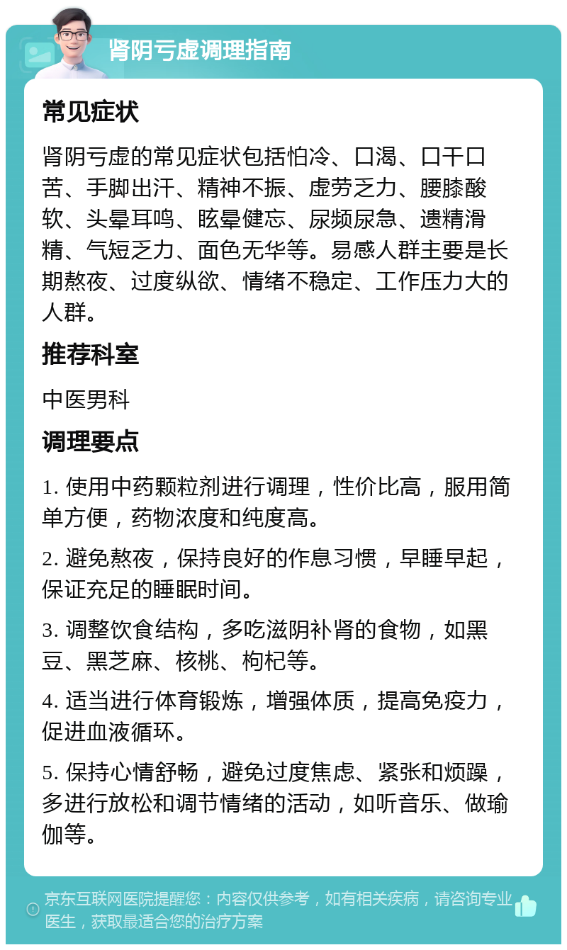 肾阴亏虚调理指南 常见症状 肾阴亏虚的常见症状包括怕冷、口渴、口干口苦、手脚出汗、精神不振、虚劳乏力、腰膝酸软、头晕耳鸣、眩晕健忘、尿频尿急、遗精滑精、气短乏力、面色无华等。易感人群主要是长期熬夜、过度纵欲、情绪不稳定、工作压力大的人群。 推荐科室 中医男科 调理要点 1. 使用中药颗粒剂进行调理，性价比高，服用简单方便，药物浓度和纯度高。 2. 避免熬夜，保持良好的作息习惯，早睡早起，保证充足的睡眠时间。 3. 调整饮食结构，多吃滋阴补肾的食物，如黑豆、黑芝麻、核桃、枸杞等。 4. 适当进行体育锻炼，增强体质，提高免疫力，促进血液循环。 5. 保持心情舒畅，避免过度焦虑、紧张和烦躁，多进行放松和调节情绪的活动，如听音乐、做瑜伽等。