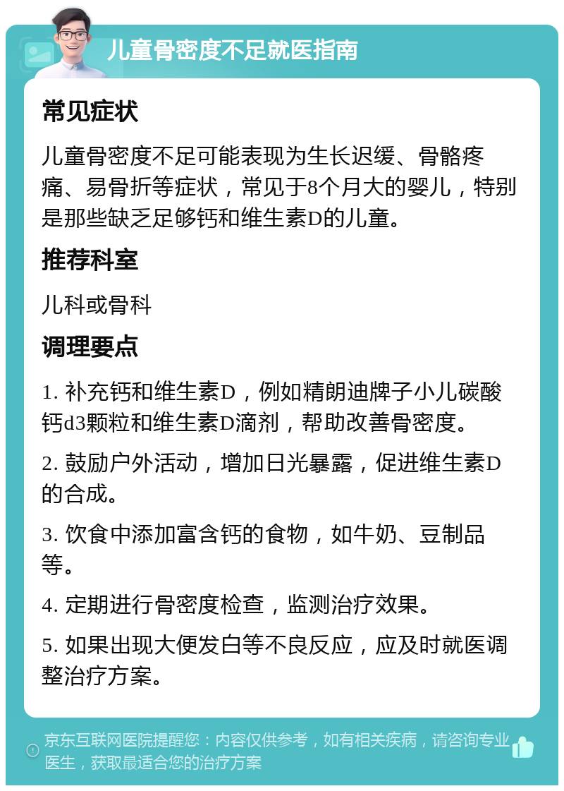 儿童骨密度不足就医指南 常见症状 儿童骨密度不足可能表现为生长迟缓、骨骼疼痛、易骨折等症状，常见于8个月大的婴儿，特别是那些缺乏足够钙和维生素D的儿童。 推荐科室 儿科或骨科 调理要点 1. 补充钙和维生素D，例如精朗迪牌子小儿碳酸钙d3颗粒和维生素D滴剂，帮助改善骨密度。 2. 鼓励户外活动，增加日光暴露，促进维生素D的合成。 3. 饮食中添加富含钙的食物，如牛奶、豆制品等。 4. 定期进行骨密度检查，监测治疗效果。 5. 如果出现大便发白等不良反应，应及时就医调整治疗方案。