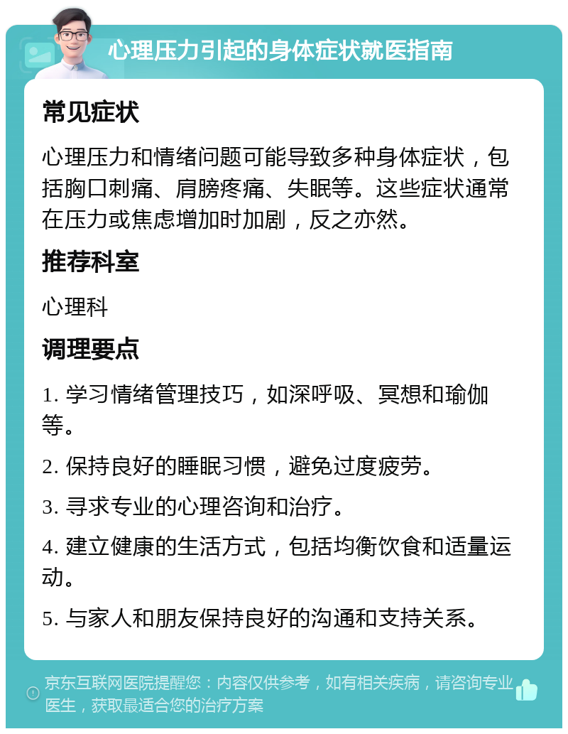 心理压力引起的身体症状就医指南 常见症状 心理压力和情绪问题可能导致多种身体症状，包括胸口刺痛、肩膀疼痛、失眠等。这些症状通常在压力或焦虑增加时加剧，反之亦然。 推荐科室 心理科 调理要点 1. 学习情绪管理技巧，如深呼吸、冥想和瑜伽等。 2. 保持良好的睡眠习惯，避免过度疲劳。 3. 寻求专业的心理咨询和治疗。 4. 建立健康的生活方式，包括均衡饮食和适量运动。 5. 与家人和朋友保持良好的沟通和支持关系。